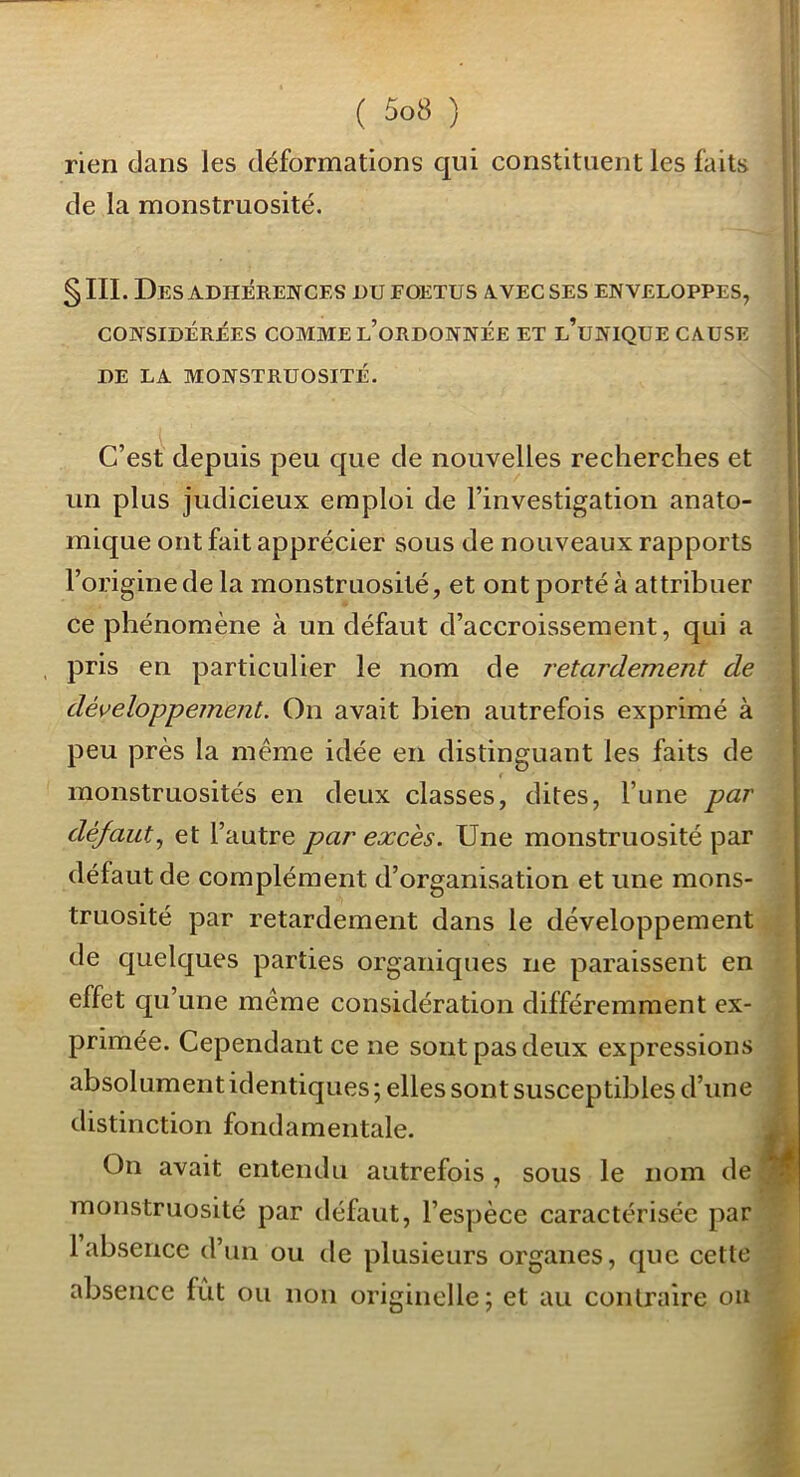 rien dans les déformations qui constituent les faits i de la monstruosité. ' I 1 §111. Des ADHERENCES DU FOETUS AVEC SES ENVELOPPES, CONSIDÉRÉES COMME l’oRDONNÉE ET l’uNIQUE CAUSE DE LA MONSTRUOSITÉ. C’est depuis peu que de nouvelles recherches et un plus judicieux emploi de l’investigation anato- mique ont fait apprécier sous de nouveaux rapports l’origine de la monstruosité, et ont porté à attribuer ce phénomène à un défaut d’accroissement, qui a - , pris en particulier le nom de retardement de ' développement. On avait bien autrefois exprimé à peu près la même idée en distinguant les faits de monstruosités en deux classes, dites, l’une par défaut., et l’autre par excès. Une monstruosité par défaut de complément d’organisation et une mons- truosité par retardement dans le développement de quelques parties organiques ne paraissent en effet qu’une même considération différemment ex- primée. Cependant ce ne sont pas deux expressions absolument identiques; elles sont susceptibles d’une ; distinction fondamentale. À On avait entendu autrefois, sous le nom de ^ monstruosité par défaut, l’espèce caractérisée par 1 absence d’un ou de plusieurs organes, que cette absence fût ou non originelle; et au contraire ou