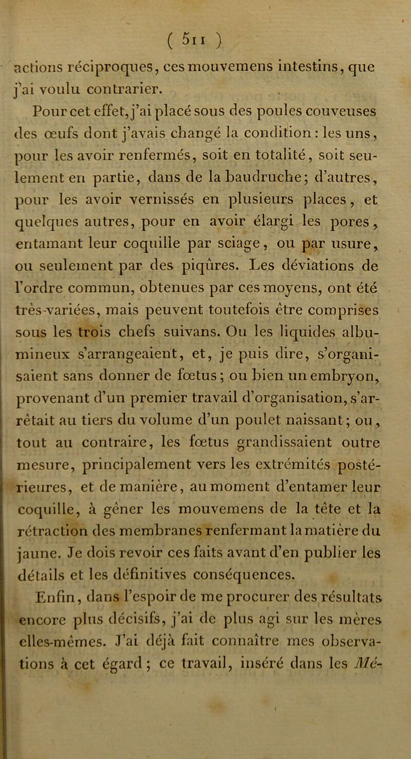 îictioiis réciproques, cesmouveraens intestins, que j'’ai voulu contrarier. Pour cet effet, j’ai placé sous des poules couveuses des œufs dont j’avais changé la condition : les uns, pour les avoir renfermés, soit en totalité, soit seu- lement en partie, dans de la baudruche; d’autres, pour les avoir vernissés en plusieurs places, et quelques autres, pour en avoir élargi les pores, entamant leur coquille par sciage, ou par usure, ou seulement par des piqûres. Les déviations de l’ordre commun, obtenues par ces moyens, ont été très-variées, mais peuvent toutefois être comprises sous les trois chefs suivans. Ou les liquides albu- mineux s’arrangeaient, et, je puis dire, s’organi- saient sans donner de fœtus; ou bien un embryon, provenant d’un premier travail d’organisation, s’ar- rêtait au tiers du volume d’un poulet naissant; ou , tout au contraire, les fœtus grandissaient outre mesure, principalement vers les extrémités posté- rieures, et de manière, au moment d’entamer leur coquille, à gêner les mouvemens de la tête et la rétraction des membranes renfermant la matière du jaune. Je dois revoir ces faits avant d’en publier les détails et les définitives conséquences. Enfin, dans l’espoir de me procurer des résultats encore plus décisifs, j’ai de plus agi sur les mères elles-mêmes. J’ai déjà fiiit connaître mes observa- tions à cet égard; ce travail, inséré dans les Mc-