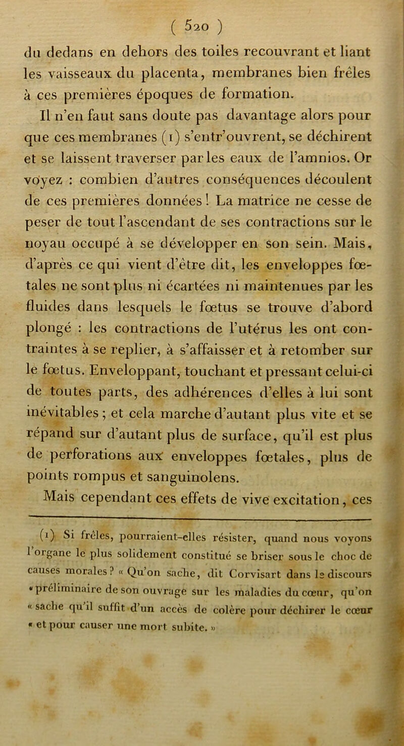 du dedans en dehors des toiles recouvrant et liant les vaisseaux du placenta, membranes bien frêles à ces premières époques de formation. Il n’en faut sans doute pas davantage alors pour que ces membranes (i) s’eiitr’ouvrent, se déchirent et se laissent traverser parles eaux de l’amnios. Or voyez : combien d’autres conséquences découlent de ces premières données ! La matrice ne cesse de peser de tout l’ascendant de ses contractions sur le noyau occupé à se développer en son sein. Mais, d’après ce qui vient d’être dit, les enveloppes fœ- tales ne sont pins ni écartées ni maintenues par les fluides dans lesquels le fœtus se trouve d’abord plongé : les contractions de l’utérus les ont con- traintes à se replier, à s’affaisser et à retomber sur le fœtus. Enveloppant, touchant et pressant celui-ci de toutes parts, des adhérences d’elles à lui sont inévitables; et cela marche d’autant plus vite et se répand sur d’autant plus de surface, qu’il est plus de perforations aux enveloppes fœtales, plus de points rompus et sanguinolens. Mais cependant ces effets de vive excitation, ces (i) Si freles, pourraient-elles résister, quand nous voyons I organe le plus solidement constitué se briser sous le choc de causes morales? « Qu’on sache, dit Corvisart dans I2 discours « préliminaire de son ouvrage sur les maladies du cœur, qu’on «sache qu il suffit d’un accès de colère pour déchirer le cœur « et pour causer une mort subite. » W