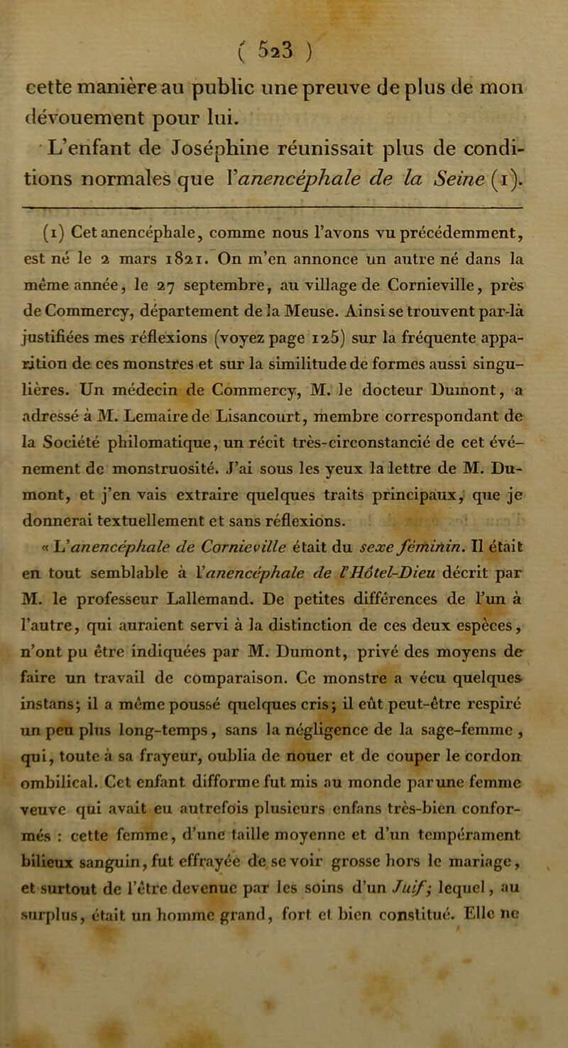 cette manière au public une preuve de plus de mon dévouement pour lui. L’enfant de Joséphine réunissait plus de condi- tions normales que Vanencéphale de la Seine (i). (i) Cetanencéphale, comme nous l’avons vu précédemment, est né le 2 mars 1821. On m’en annonce un autre né dans la même année, le 27 septembre, au village de Cornieville, près de Commercy, département de la Meuse. Ainsi se trouvent par-là justifiées mes réflexions (voyez page i25) sur la fréquente appa- rition de ces monstres et sur la similitude de formes aussi singu- lières. Un médecin de Commercy, M. le docteur Dumont, a adressé à M. Lemaire de Lisancourt, membre correspondant de la Société philomatique, un récit très-circonstancié de cet évé- nement de monstruosité. J’ai sous les yeux la lettre de M. Du- mont, et j’en vais extraire quelques traits principaux y que je donnerai textuellement et sans réflexions. « Uanencéphale de Cornieville était du sexe fértiiriin. Il était en tout semblable à Vanencéphale de VHôtel-Dieu décrit par M. le professeur Lallemand. De petites différences de l’un à l’autre, qui auraient servi à la distinction de ces deux espèces, n’ont pu être indiquées par M. Dumont, privé des moyens de faire un travail de comparaison. Ce monstre a vécu quelques ins tans; il a même poussé quelques cris; il eût peut-être respiré un peu plus long-temps, sans la négligence de la sage-femme , qui, toute à sa frayeur, oublia de nouer et de couper le cordon ombilical. Cet enfant difforme fut mis au monde par une femme veuve qui avait eu autrefois plusieurs enfans très-bien confor- més : cette femme, d’une taille moyenne et d’un tempérament bilieux sanguin, fut effrayée de se voir grosse hors le mariage, et surtout de l’être devenue par les soins d’un lequel, au surplus, était un homme grand, fort et bien constitué. Elle ne