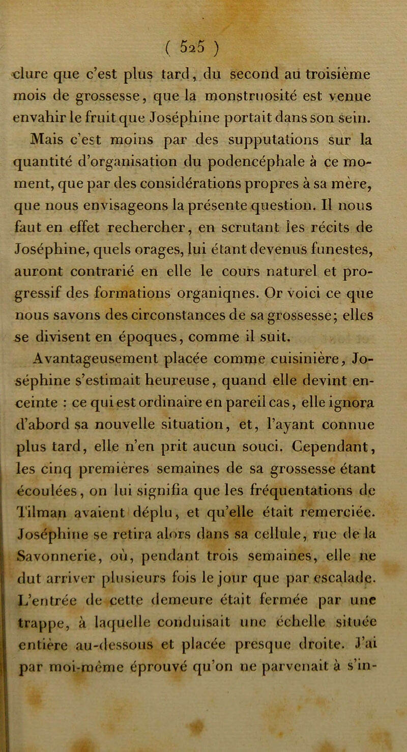 dure que c’est plus tard, du second au troisième mois de grossesse, que la monstruosité est venue envahir le fruit que Joséphine portait dans son Sein. Mais c’est moins par des supputations sur la quantité d’organisation du podencéphale à ce mo- ment, que par des considérations propres à sa mère, que nous envisageons la présente question. Il nous faut en effet rechercher, en scrutant les récits de Joséphine, quels orages, lui étant devenus funestes, auront contrarié en elle le cours naturel et pro- gressif des formations organiqnes. Or voici ce que nous savons des circonstances de sa grossesse; elles se divisent en époques, comme il suit. Avantageusement placée comme cuisinière, Jo- séphine s’estimait heureuse, quand elle devint en- ceinte : ce qui est ordinaire en pareil cas, elle ignora d’abord sa nouvelle situation, et, l’ayant connue plus tard, elle n’en prit aucun souci. Cependant, I les cinq premières semaines de sa grossesse étant I écoulées, on lui signifia que les fréquentations de 1 Tilman avaient déplu, et qu’elle était remerciée. Joséphine se retira alors dans sa cellule, rue de la Savonnerie, où, pendant trois semaines, elle ne dut arriver plusieurs fois le jour que par escalade. I^’entrée de cette demeure était fermée par une trappe, à laquelle conduisait une échelle située entière au-dessous et placée presque droite. J’ai H par moi-raème éprouvé qu’on ne parvenait à s’in-