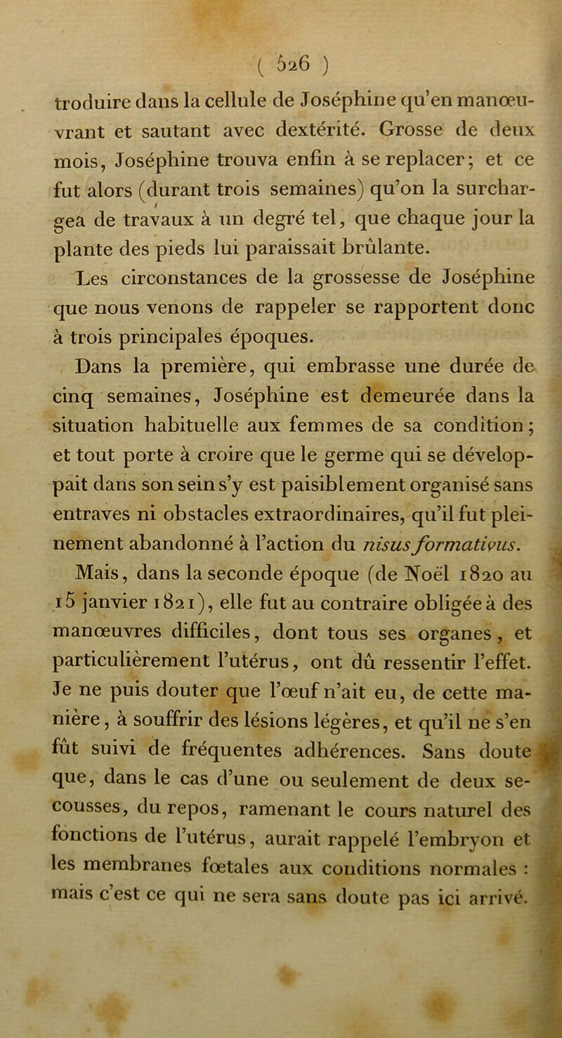 ( 626 ) troduire dans la cellule de Joséphine qu’en manœu- vrant et sautant avec dextérité. Grosse de deux mois, Joséphine trouva enfin à se replacer; et ce fut alors (durant trois semaines) qu’on la surchar- gea de travaux à un degré tel, que chaque jour la plante des pieds lui paraissait brûlante. Les circonstances de la grossesse de Joséphine que nous venons de rappeler se rapportent donc à trois principales époques. Dans la première, qui embrasse une durée de cinq semaines, Joséphine est demeurée dans la situation habituelle aux femmes de sa condition; et tout porte à croire que le germe qui se dévelop- pait dans son sein s’y est paisiblement organisé sans entraves ni obstacles extraordinaires, qu’il fut plei- nement abandonné à l’action du nisus formativus. ^ Mais, dans la seconde époque (de Noël 1820 au 1 i5 janvier 1821), elle fut au contraire obligée à des manœuvres difficiles, dont tous ses organes, et particulièrement l’utérus, ont dû ressentir l’effet. Je ne puis douter que l’œuf n’ait eu, de cette ma- nière , à souffrir des lésions légères, et qu’il ne s’en j fut suivi de fréquentes adhérences. Sans doute que, dans le cas d’une ou seulement de deux se- * cousses, du repos, ramenant le cours naturel des - fonctions de l’utérus, aurait rappelé l’embryon et ^ les membranes fœtales aux conditions normales : JL mais c est ce qui ne sera sans doute pas ici arrivé, v