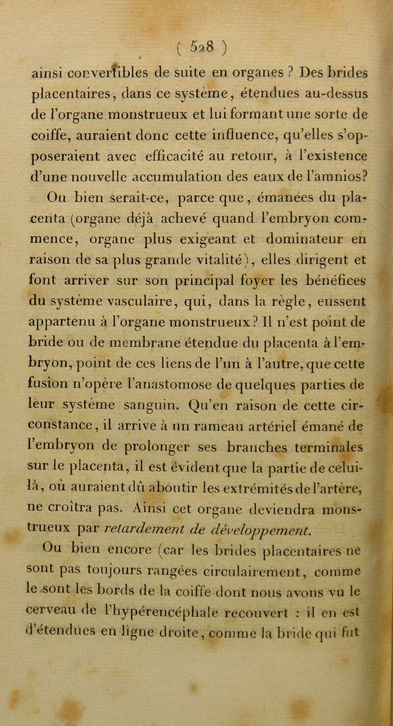 t ainsi convertibles de suite en organes ? Des brides placentaires, dans ce système, étendues au-dessus de l’organe monstrueux et lui formant une sorte de coiffe, auraient donc cette influence, qu’elles s’op- poseraient avec efficacité au retour, à l’existence d’une nouvelle accumulation des eaux de l’amnios? Ou bien serait-ce, parce que, émanées du pla- centa (organe déjà achevé quand l’embryon com- mence, organe plus exigeant et dominateur en raison de sa plus grande vitalité), elles dirigent et font arriver sur son principal foyer les bénéfices du système vasculaire, qui, dans la règle, eussent appartenu à l’organe monstrueux? Il n’est point de bride ou de membrane étendue du placenta à l’emr bryon, point de ces liens de l’un à l’autre, que cette fusion n’opère l’anastomose de quelques parties de leur système sanguin. Qu’en raison de cette cir- constance, il arrive à un rameau artériel émané de 1 embryon de prolonger ses branches terminales sur le placenta, il est évidentque la partie de celui- là, où auraient dû aboutir les extrémités de l’artère, ne croîtra pas. Ainsi cet organe deviendra mons- trueux par retardement de développement. Ou bien encore (car les brides placentaires ne sont pas toujours rangées circulairement, comme le sont les bords de la coiffe dont nous avons vu le cerveau de 1 liypérencéphale recouvert : il en est d étendues en ligne droite, comme la bride qui fut