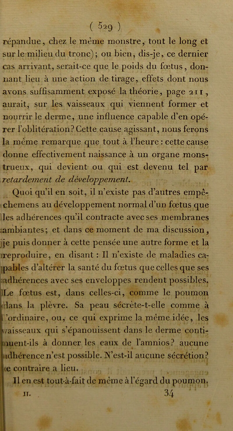 ( 5^9 ) répandue, chez le meme monstre, tout le long et sur le milieu du tronc); ou bien, dis-je, ce dernier cas arrivant, serait-ce que le poids du fœtus, don- nant lieu à une action de tirage, effets dont nous avons suffisamment exposé la théorie, page 211, aurait, sur les vaisseaux qui viennent former et nourrir le derme, une influence capable d’en opé- rer l’oblitération? Cette cause agissant, nous ferons la même remarque que tout à riieure : cette cause donne effectivement naissance à un organe mons- trueux, qui devient ou qui est devenu tel par retardement de développement. Quoi qu’il en soit, il n’existe pas d’autres empê- ichemens au développement normal d’un fœtus que des adhérences qu’il contracte avec ses membranes ïambiantes; et dans ce moment de ma discussion, j je puis donner à cette pensée une autre forme et la ireproduire, en disant : Il n’existe de maladies ca- ipables d’altérer la santé du fœtus que celles que ses |: adhérences avec ses enveloppes rendent possibles. iILe fœtus est, dans celles-ci, comme le poumon clans la plèvre. Sa peau sécrète-t-elle comme à ’ordinaire, ou, ce qui exprime la même idée, les vaisseaux qui s’épanouissent dans le derme conti- nuent-ils à donner les eaux de l’amnios? aucune adhérence n’est possible. N’est-il aucune sécrétion? te contraire a lieu. Il en est tout-à-fait de meme à l’égard du poumon. JT. 34 i