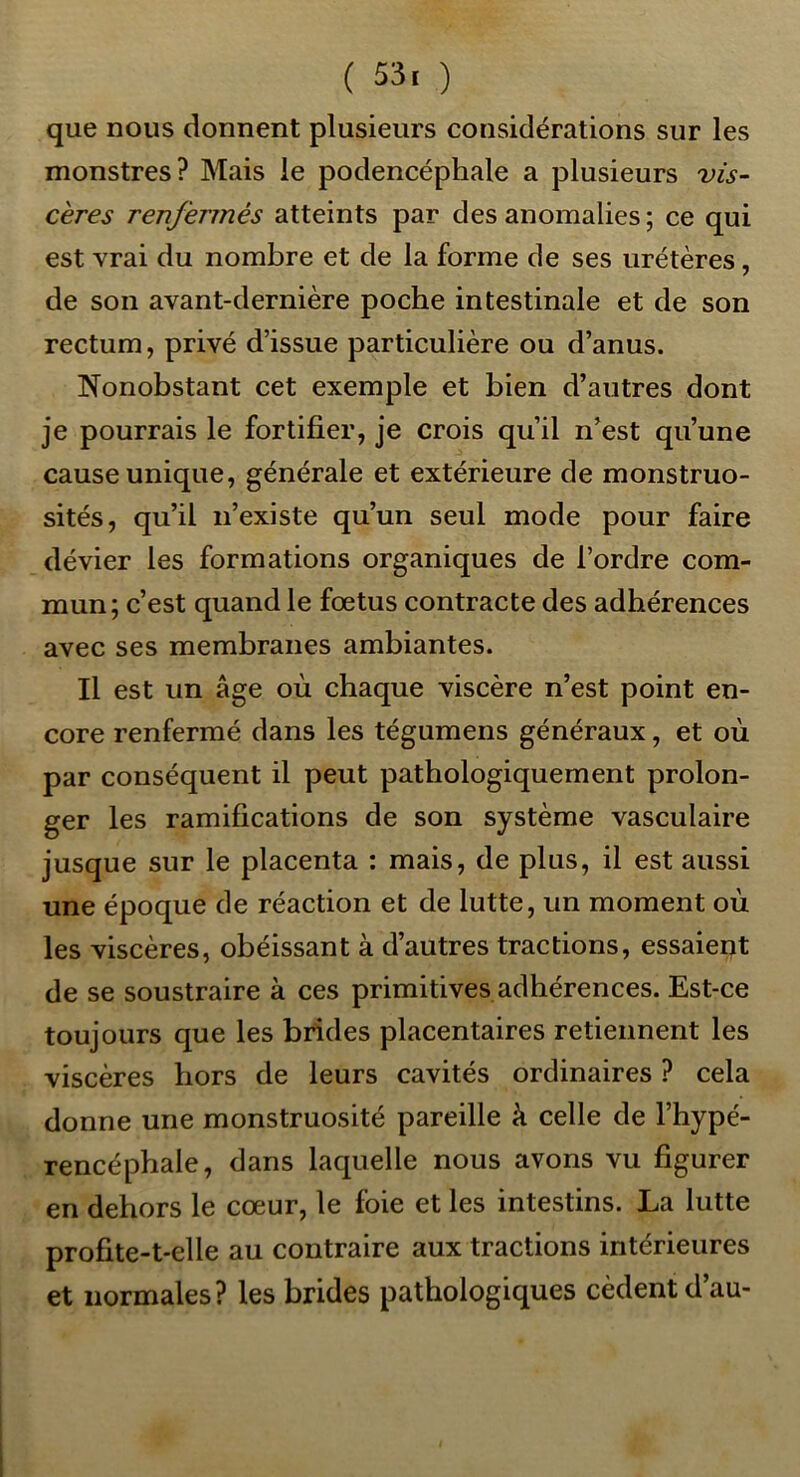 ( 53. ) que nous donnent plusieurs considérations sur les monstres? Mais le podencéphale a plusieurs vis- cères renfermés atteints par des anomalies ; ce qui est vrai du nombre et de la forme de ses urétères, de son avant-dernière poche intestinale et de son rectum, privé d’issue particulière ou d’anus. Nonobstant cet exemple et bien d’autres dont je pourrais le fortifier, je crois qu’il n’est qu’une cause unique, générale et extérieure de monstruo- sités, qu’il n’existe qu’un seul mode pour faire dévier les formations organiques de l’ordre com- mun; c’est quand le fœtus contracte des adhérences avec ses membranes ambiantes. Il est un âge où chaque viscère n’est point en- core renfermé dans les tégumens généraux, et où par conséquent il peut pathologiquement prolon- ger les ramifications de son système vasculaire jusque sur le placenta : mais, de plus, il est aussi une époque de réaction et de lutte, un moment où les viscères, obéissant à d’autres tractions, essaient de se soustraire à ces primitives adhérences. Est-ce toujours que les brides placentaires retiennent les viscères hors de leurs cavités ordinaires ? cela donne une monstruosité pareille à celle de l’hypé- rencéphale, dans laquelle nous avons vu figurer en dehors le cœur, le foie et les intestins. La lutte profite-t-elle au contraire aux tractions intérieures et normales? les brides pathologiques cèdent d’au-