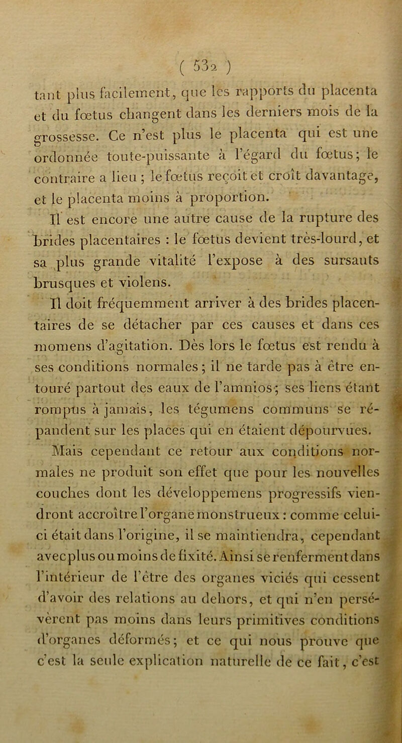 tant plus facilement, que les rapports du placenta et du fœtus cliangent dans les derniers mois de la grossesse. Ce n’est plus le placenta qui est une ordonnée toute-puissante à l’égard du fœtus; le contraire a lieu ; le fœtus reçoit et croît davantage, et le placenta moins à proportion. Il est encore une autre cause de la rupture des Lrides placentaires : le fœtus devient très-lourd, et sa plus grande vitalité l’expose à des sursauts brusques et violens. Il doit fréquemment arriver à des brides placen- taires de se détacher par ces causes et dans ces momens d’agitation. Dès lors le fœtus est rendu à ses conditions normales ; il ne tarde pas à être en- touré partout des eaux de l’amnios'; ses liens étant rompus à jamais, les tégumens communs se ré- pandent sur les places qui en étaient dépourvues. Mais cependant ce retour aux conditions nor- males ne produit son effet que pour les nouvelles couches dont les développemens progressifs vien- dront accroître l’organe monstrueux : comme celui- ci était dans l’origine, il se maintiendra, cependant avec plus ou moins de fixité. Ainsi se renferment dans l’intérieur de l’ctre des organes viciés qui cessent d’avoir des relations au dehors, et qui n’en persé- vèrent pas moins dans leurs primitives conditions d’organes déformés; et ce qui nous prouve que c’est la seule explication naturelle de ce fait, c’est