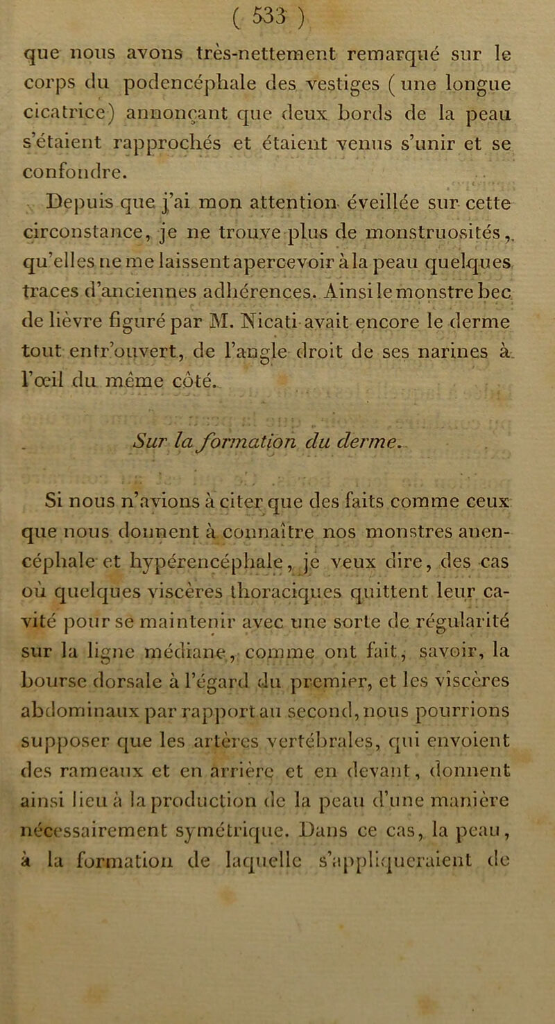 que nous avons très-nettement remarqué sur le corps du podencéphale des vestiges ( une longue cicatrice) annonçant que deux bords de la peau s’étaient rapprochés et étaient venus s’unir et se confondre. t Depuis que j’ai mon attention éveillée sur cette circonstance, je ne trouve plus de monstruosités,, qu’elles ne me laissent apercevoir àla peau quelques traces d’anciennes adhérences. Ainsi le monstre bec, de lièvre figuré par M. Nicati avait encore le derme tout entr’ouvert, de l’angle droit de ses narines à. l’œil du même côté. Sur la JbrmaUon du derme.. Si nous n’avions à citer que des faits comme ceux que nous donnent à connaître nos monstres anen- céphale et hypérencéphale, je veux dire, des cas où quelques viscères thoraciques quittent leur ca- vité pour se maintenir avec une sorte de régularité sur la ligne médiane, comme ont fait, savoir, la bourse dorsale à l’égard du premier, et les viscères abdominaux par rap])ort au second, nous pourrions supposer que les artères vertébrales, qui envoient des rameaux et en arrière et en devant, donnent ainsi lieu à la production de la peau d’une manière nécessairement symétrique. Dans ce cas, la peau, à la formation de laquelle s’appliqueraient de