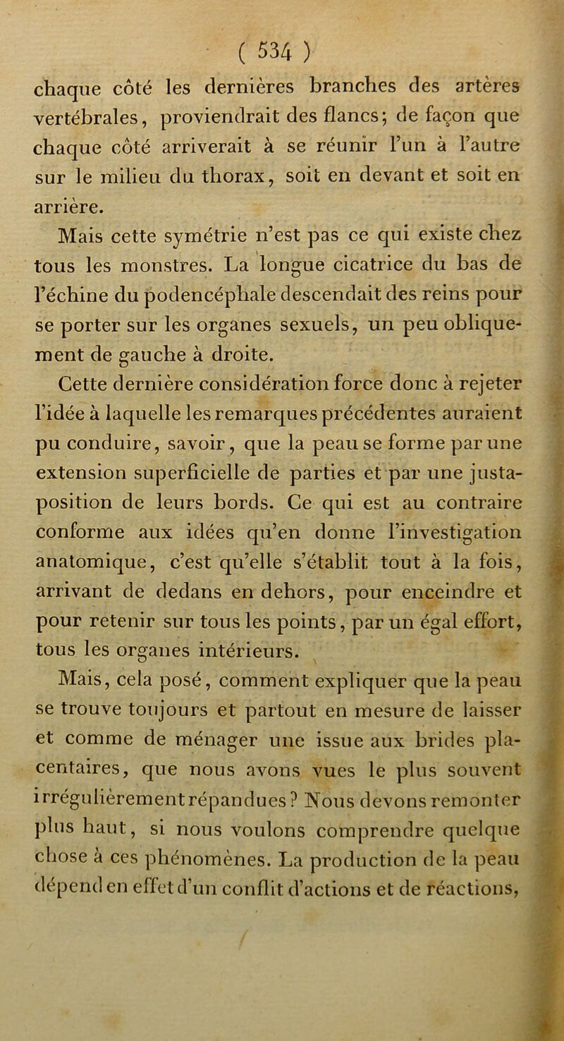 chaque côté les dernières branches des artères vertébrales, proviendrait des flancs; de façon que chaque côté arriverait à se réunir l’un à l’autre sur le milieu du thorax, soit en devant et soit en arrière. Mais cette symétrie n’est pas ce qui existe chez tous les monstres. La longue cicatrice du bas de l’échine du podencéphale descendait des reins pour se porter sur les organes sexuels, un peu oblique- ment de gauche à droite. Cette dernière considération force donc à rejeter l’idée à laquelle les remarques précédentes auraient pu conduire, savoir, que la peau se forme par une extension superficielle de parties et par une justa- position de leurs bords. Ce qui est au contraire conforme aux idées qu’en donne l’investigation anatomique, c’est qu’elle s’établit tout à la fois, arrivant de dedans en dehors, pour enceindre et pour retenir sur tous les points, par un égal effort, tous les organes intérieurs. Mais, cela posé, comment expliquer que la peau se trouve toujours et partout en mesure de laisser et comme de ménager une issue aux brides pla- centaires, que nous avons vues le plus souvent irrégulièrement répandues ? Nous devons remonter plus haut, si nous voulons comprendre quelque chose à ces phénomènes. La production de la peau dépend en effet d’un conflit d’actions et de réactions,