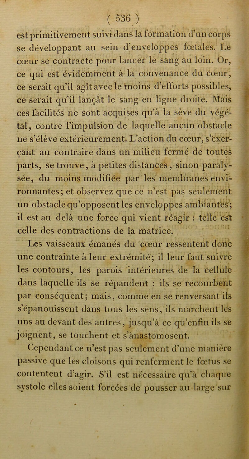 est primitivement suivi clans la formation d’un corps se développant au sein d’enveloppes fœtales. Le cœur se contracte pour lancer le sang au loin. Or, ce qui est évidemment à la convenance du cœur, ce serait qu’il agît avec le moins d’efforts possibles, ce serait qu’il lançât le sang en ligne droite. Mais ces facilités ne sont acquises qu’à la sève du végé- tal, contre l’impulsion de laquelle aucun obstacle ne s’élève extérieurement. L’action du cœur, s’exer- çant au contraire dans un milieu fermé de toutes parts, se trouve, à petites distances, sinon paraly- sée, du moins modifiée par les membranes envi- ronnantes; et observez que ce n’est pas seulement un obstacle qu’opposent les enveloppes ambiantes ; il est au delà une force qui vient réagir : telle est celle des contractions de la matrice. Les vaisseaux émanés du cœur ressentent donc une contrainte à leur extrémité; il leur faut suivrë les contours, les parois intérieures de la cellule dans laquelle ils se répandent : ils se recourbent par conséquent; mais, comme en se renversant ils s’épanouissent dans tous les sens, ils marchent les uns au devant des autres, jusqu’à ce qu’enfin ils se joignent, se touchent et s’ànastomosent. Cependant ce n’est pas seulement d’une manière passive que les cloisons qui renferment le fœtus se contentent d’agir. S’il est nécessaire qu’à chaque systole elles soient forcées de pousser au large sur