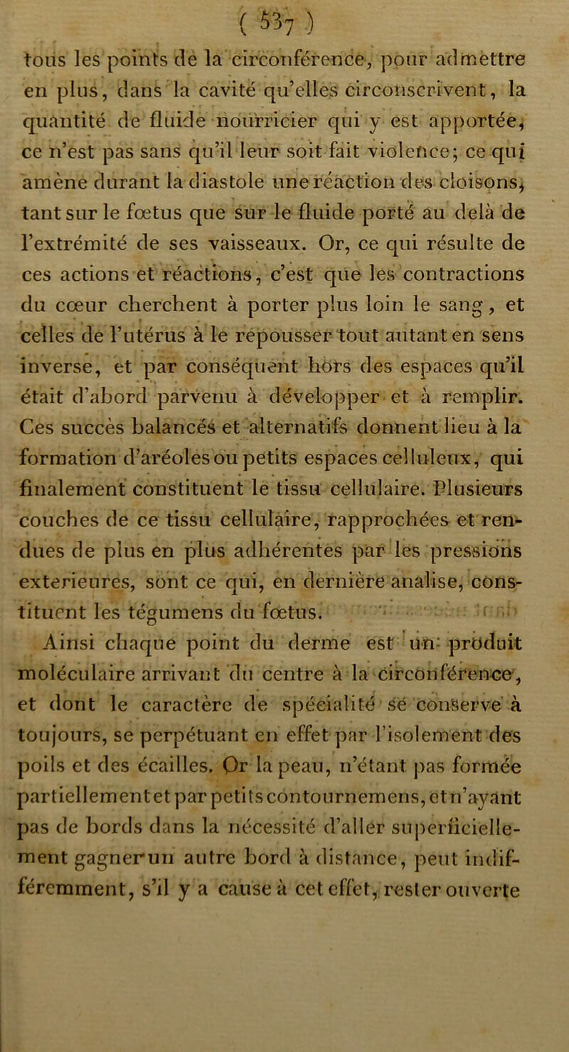 ( ^>57 ) tous les points de la circonférence, pour admèttre en plus, dans la cavité qu’elles circonscrivent, la quantité de fluide noüiricier qui y est apportée^ ce n’est pas sans qu’il leur soit fait violence; ce qui amène durant la diastole une réaction des cloisons, tant sur le fœtus que sur le fluide porté au delà de l’extrémité de ses vaisseaux. Or, ce qui résulte de ces actions et réactions, c’est qiie les contractions du cœur cherchent à porter plus loin le sang, et celles de l’iitérus à le repousser tout autant en sens inverse, et par conséquent hors des espaces qu’il était d’abord parvenu à développer et à remplir. Ces succès balancés et alternatifs donnent lieu à la formation d’aréoles ou petits espaces celluleux, qui finalement constituent le tissu cellulaire. Plusieurs couches de ce tissu cellulaire, rapprochées et ren>- dues de plus en plus adhérentes par les pressions extérieures, sont ce qui, en dernière analise, cons- tituent les tégumens du fœtus. ' ' Ainsi chaque point du derme est un: produit moléculaire arrivant du centre à la circonférence, et dont le caractère de spécialité sé conservé à toujours, se perpétuant en effet par l’isolement des poils et des écailles. Qr la peau, n’étant pas formée partiellementet par petits contournemens, et n’ayant pas de bords dans la nécessité d’aller superiicielle- ment gagnerun autre bord à distance, peut indif- féremment, s’il y a cause à cet effet, rester ouverte