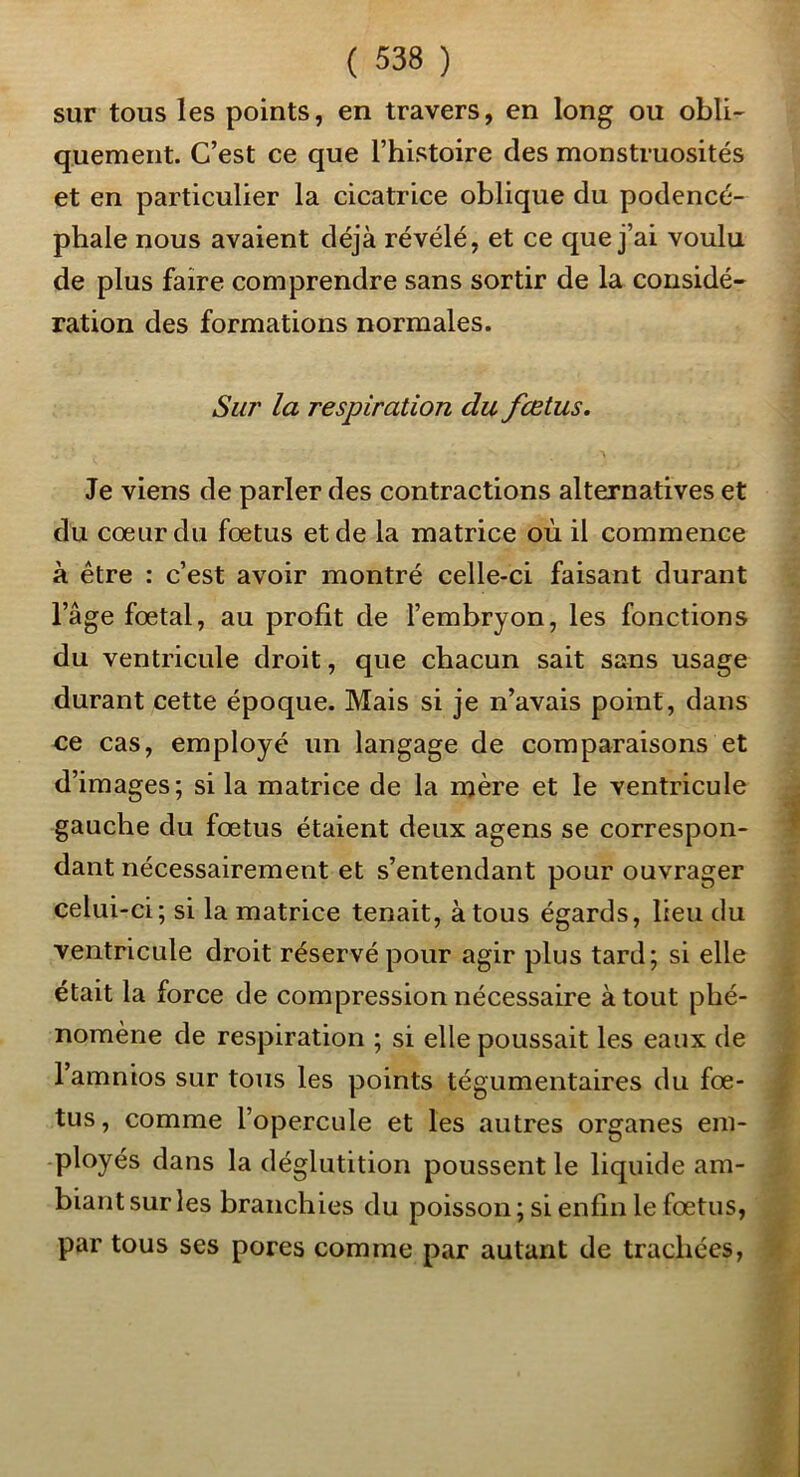 sur tous les points, en travers, en long ou obli- quement. C’est ce que l’histoire des monstruosités et en particulier la cicatrice oblique du podencé- phale nous avaient déjà révélé, et ce que j’ai voulu de plus faire comprendre sans sortir de la considé- ration des formations normales. Sur la respiration du fœtus. Je viens de parler des contractions alternatives et du coeur du fœtus et de la matrice où il commence à être : c’est avoir montré celle-ci faisant durant l’âge fœtal, au profit de l’embryon, les fonctions du ventricule droit, que chacun sait sans usage durant cette époque. Mais si je n’avais point, dans ce cas, employé un langage de comparaisons et d’images; si la matrice de la njère et le ventricule gauche du fœtus étaient deux agens se correspon- dant nécessairement et s’entendant pour ouvragée celui-ci; si la matrice tenait, à tous égards, lieu du ventricule droit réservé pour agir plus tard; si elle était la force de compression nécessaire à tout phé- nomène de respiration ; si elle poussait les eaux de l’amnios sur tous les points tégumentaires du fœ- tus , comme l’opercule et les autres organes em- ployés dans la déglutition poussent le liquide am- biant sur les hranchies du poisson ; si enfin le fœtus, par tous ses pores comme par autant de trachées,