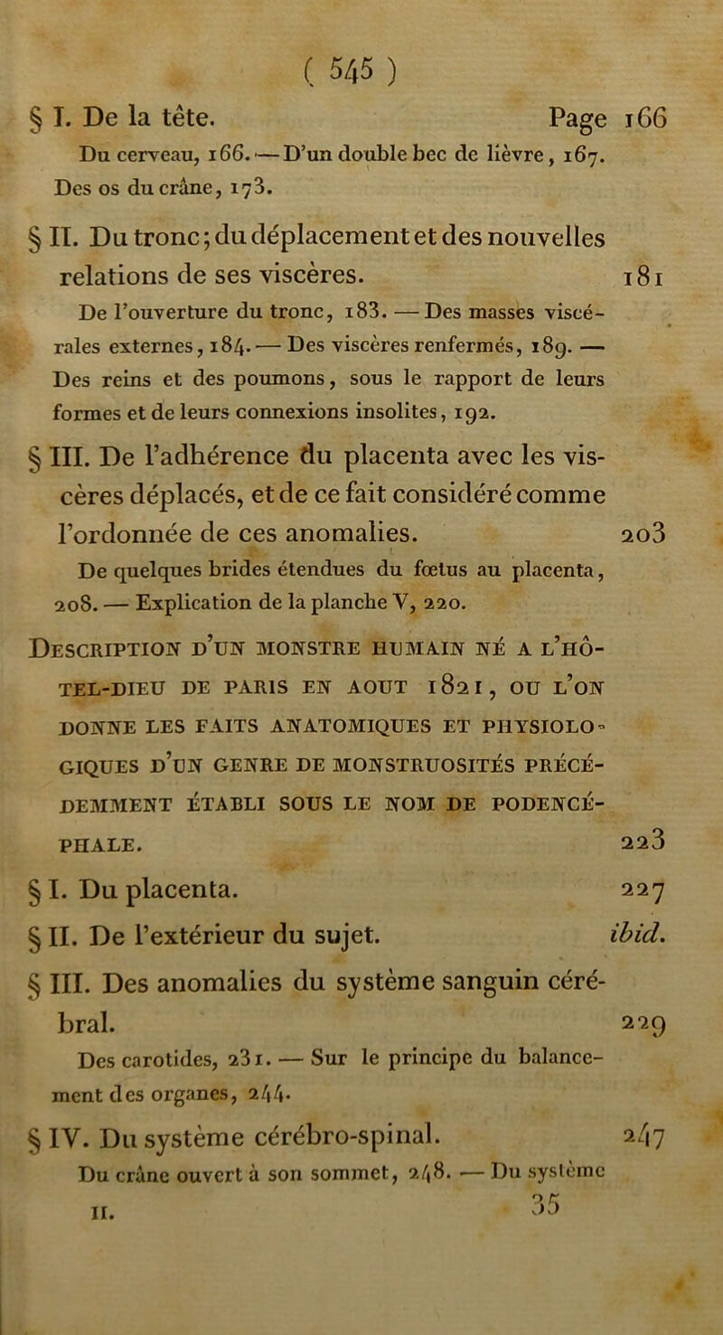 § T. De la tête. Page i66 Du cerveau, 166.'—D’un double bec de lièvre, 167. Des os du crâne, 173. § II. Du tronc; du déplacement et des nouvelles relations de ses viscères. 181 De l’ouverture du tronc, i83. —Des masses viscé- rales externes, 184.— Des viscères renfermés, i8g. — Des reins et des poumons, sous le rapport de leurs formes et de leurs connexions insolites, 192. § III. De l’adhérence du placenta avec les vis- cères déplacés, et de ce fait considéré comme l’ordonnée de ces anomalies. 2o3 De quelques brides étendues du foetus au placenta, 208. — Explication de la planche V, 220. Description d’un monstre humain né a l’hô- TEL-DIEU DE PARIS EN AOUT 182I, OU l’oN DONNE LES FAITS ANATOMIQUES ET PHYSIOLO- GIQUES d’un GENRE DE MONSTRUOSITÉS PRÉCÉ- DEMMENT ÉTABLI SOUS LE N03I DE PODENCÉ- PHALE. 223 § I. Du placenta. 227 § II. De l’extérieur du sujet. ibid. § III. Des anomalies du système sanguin céré- bral. 229 Des carotides, 281. — Sur le principe du balance- ment des organes, 244. § IV. Du système cérébro-spinal. Du crâne ouvert à son sommet, 248. •— Du syslcmc 2/17