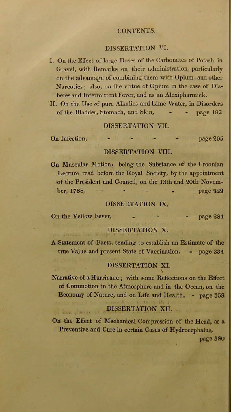 DISSERTATION VI. I, Oa the Effect of large Doses of the Carbonates of Potash in Gravel, with Remarks on their administration, particularly on the advantage of combining them with Opium, and other Narcotics; also, on the virtue of Opium in the case of Dia- betes and Intermittent Fever, and as an Alexipharmick. II. On the Use of pure Alkalies and Lime Water, in Disorders of the Bladder, Stomach, and Skin, - - page 182 DISSERTATION VII. On Infection, - page 205 DISSERTATION VIII. On Muscular Motion j being the Substance of the Croonian Lecture read before the Royal Society, by the appointment of the President and Council, on the 13th and 20th Novem- ber, 1788, - - page 229 DISSERTATION IX. On the Yellow Fever, - - - page 284 DISSERTATION X. A Statement of Facts, tending to establish an Estimate of the true Value and present State of Vaccination, - page 334 DISSERTATION XI, \ Narrative of a Hurricane j with some Reflections on the Effect of Commotion in the Atmosphere and in the Ocean, on the Economy of Nature, and on Life and Health, - page 358 . ., , s.*: • . t • DISSERTATION XH. . On the Effect of Mechanical Compression of the Head, as a Preventive and Cure in certain Cases of Hydrocephalus, page 380