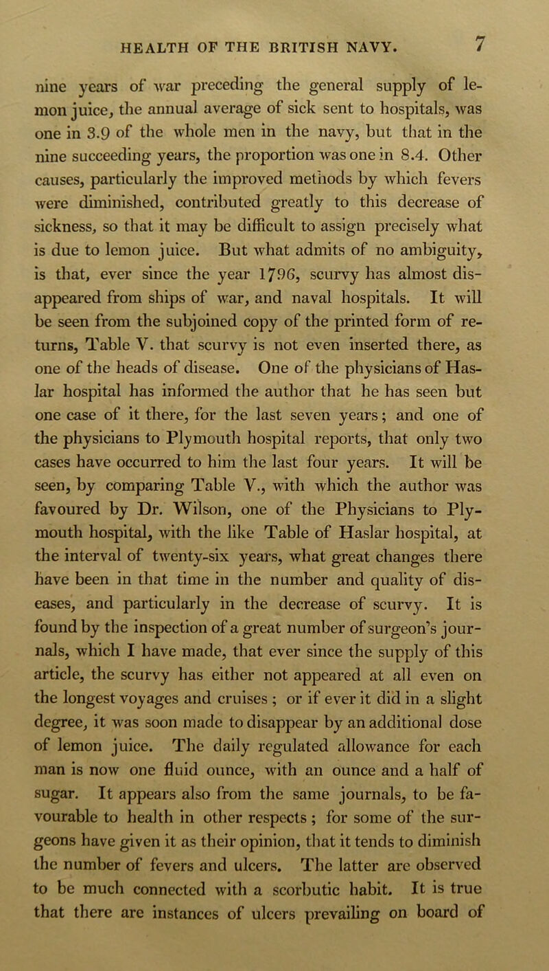 nine years of M'^ar preceding the general supply of le- mon juice, the annual average of sick sent to hospitals, was one in 3.9 of* the whole men in the navy, but that in the nine succeeding years, the proportion was one in 8.4. Other causes, particularly the improved methods by which fevers were diminished, contributed greatly to this decrease of sickness, so that it may be difficult to assign precisely what is due to lemon juice. But what admits of no ambiguity, is that, ever since the year 17-96, scurvy has almost dis- appeared from ships of war, and naval hospitals. It will be seen from the subjoined copy of the printed form of re- turns, Table V. that scurvy is not even inserted there, as one of the heads of disease. One of the physicians of Has- lar hospital has informed the author that he has seen but one case of it there, for the last seven years; and one of the physicians to Plymouth hospital reports, that only two cases have occurred to him the last four years. It will be seen, by comparing Table V., with which the author was favoured by Dr. Wilson, one of the Physicians to Ply- mouth hospital, with the like Table of Haslar hospital, at the interval of twenty-six years, what great changes there have been in that time in the number and quality of dis- eases, and particularly in the decrease of scurvy. It is found by the inspection of a great number of surgeon’s jour- nals, which I have made, that ever since the supply of this article, the scurvy has either not appeared at all even on the longest voyages and cruises ; or if ever it did in a slight degree, it was soon made to disappear by an additional dose of lemon juice. The daily regulated allowance for each man is now one fluid ounce, with an ounce and a half of sugar. It appears also from the same journals, to be fa- vourable to health in other respects; for some of the sur- geons have given it as their opinion, that it tends to diminish the number of fevers and ulcers. The latter are observed to be much connected with a scorbutic habit. It is true that there arc instances of ulcers prevailing on board of