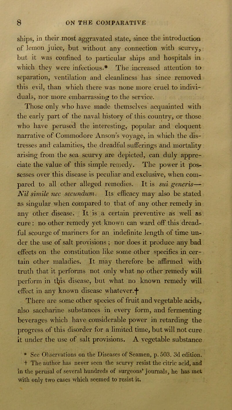 ships, in their most aggravated state, since the introducticHi of lemon juice, but without any connection with scurvy, but it was confined to particular ships and hospitals in which they were infectious.* The increased attention to separation, ventilation and cleanliness has since removed this evil, than which there was none more cruel to indivi- duals, nor more embarrassing to the service. Those only who have made themselves acquainted with the early part of the naval history of this country, or those who have perused the interesting, popular and eloquent narrative of Commodore Anson’s voyage, in which the dis- tresses and calamities, the dreadful sulFerings and mortality arising from the sea scurvy are depicted, can duly appre- ciate the value of this simple remedy. The power it pos- sesses over this disease is peculiar and exclusive, when com- pared to all other alleged remedies. It is sui generis— Nil simile nee secundum. Its eificacy may also be stated as singular when compared to that of any other remedy in any other disease. It is a certain preventive as well as cure: no other remedy yet known can ward ol6P this dread- ful scourge of mariners for an indefinite length of time un- der the use of salt provisions ; nor does it produce any bad effects on the constitution like some other specifics in cer- tain other maladies. It may therefore be affirmed with truth that it performs not only what no other remedy will perform in tljis disease, but what no known remedy will effect in any known disease whatever.-f* There are some other species of fruit and vegetable acids, also saccharine substances in every form, and fermenting beverages which have considerable power in retarding the progress of this disorder for a limited time, but will not cure it under the use of salt provisions. A vegetable substance * See Ob.scrvations on the Diseases of Seamen, p. 503. 3d edition. + The author has never seen the scurvy resist the citric acid, and in the perusal of several hundreds of surgeons’ journals, he has met with only two cases which seemed to resist it.