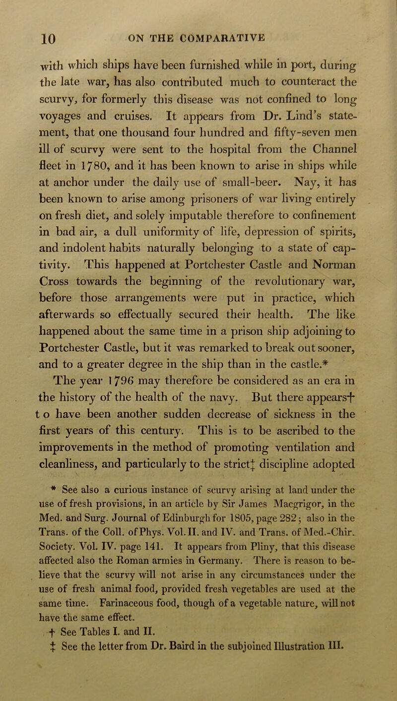 with which ships have been furnished while in port, during the late war, has also contributed much to counteract the scurvy, for formerly this disease was not confined to long voyages and cruises. It appears from Dr. Lind’s state- ment, that one thousand four hundred and fifty-seven men ill of scurvy were sent to the hospital from the Channel fleet in 1780, and it has been known to arise in ships while at anchor under the dally use of small-beer. Nay, it has been known to arise among prisoners of war living entirely on fresh diet, and solely imputable therefore to confinement in bad air, a dull uniformity of life, depression of spirits, and indolent habits naturally belonging to a state of cap- tivity. This happened at Portchester Castle and Norman Cross towards the beginning of the revolutionary war, before those arrangements were put in practice, which afterwards so effectually secured their health. The like happened about the same time in a prison ship adjoining to Portchester Castle, but it was remarked to break out sooner, and to a greater degree in the ship than in the castle.* The yeai’ 1796 may therefore be considered as an era in the history of the health of the navy. But there appears!* t o have been another sudden decrease of sickness in the first years of this century. This is to be ascribed to the improvements in the method of promoting ventilation and cleanliness, and particularly to the strict]; discipline adopted * See also a curious instance of scurvy arising at land under the use of fresh provisions, in an article by Sir James Maegrigor, in the Med. and Surg. Journal of Edinburgh for 1805, page 282; also in the Trans, of the Coll. ofPhys. Vol.II. and IV. and Trans, of JMed.-Chir. Society. Vol. IV. page I4I. It appears from Pliny, that this disease affected also the Roman armies in Germany. There is reason to be- lieve that the scurvy will not arise in any circumstances under the use of fresh animal food, provided fresh vegetables are used at the same time. Farinaceous food, though of a vegetable nature, wUl not have the same effect. t See Tables I. and II. t See the letter from Dr. Baird in the subjoined Illustration III.