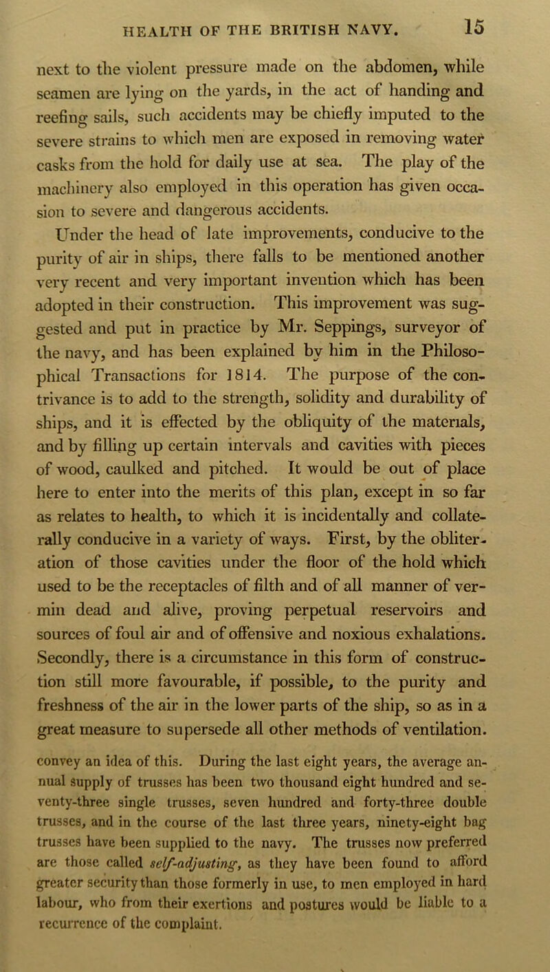 next to the violent pressure made on the abdomen, while seamen are lying on the yards, in the act of handing and reefing sails, such accidents may he chiefly imputed to the severe strains to which men are exposed in removing water casks from the hold for daily use at sea. The play of the macliinery also employed in this operation has given occa- sion to severe and dangerous accidents. Under the head of late improvements, conducive to the purity of air in ships, there falls to be mentioned another very recent and very important invention which has been adopted in their construction. This improvement was sug- gested and put in practice by Mr. Seppings, surveyor of the navy, and has been explained by him in the Philoso- phical Transactions for ]814. The purpose of the con- trivance is to add to the strength, solidity and durability of ships, and it is effected by the obliquity of the materials, and by filling up certain intervals and cavities with pieces of wood, caulked and pitched. It would be out of place here to enter into the merits of this plan, except in so far as relates to health, to which it is incidentally and collate- rally conducive in a variety of ways. First, by the obliter- ation of those cavities under the floor of the hold which used to be the receptacles of filth and of all manner of ver- min dead and alive, proving perpetual reservoirs and sources of foul air and of offensive and noxious exhalations. Secondly, there is a circumstance in this form of construc- tion still more favourable, if possible, to the purity and freshness of the air in the lower parts of the ship, so as in a great measure to supersede all other methods of ventilation. convey an idea of this. During the last eight years, the average an- nual supply of trusses has been two thousand eight hundred and se- venty-three single trusses, seven hundred and forty-tliree double trusses, and in the course of the last three years, ninety-eight bag trusses have been supplied to the navy. The trusses now preferred are those called self-adjusting, as they have been found to afford greater security than those formerly in use, to men employed in hard labour, who from their exertions and postures would be liable to a recurrence of the complaint.