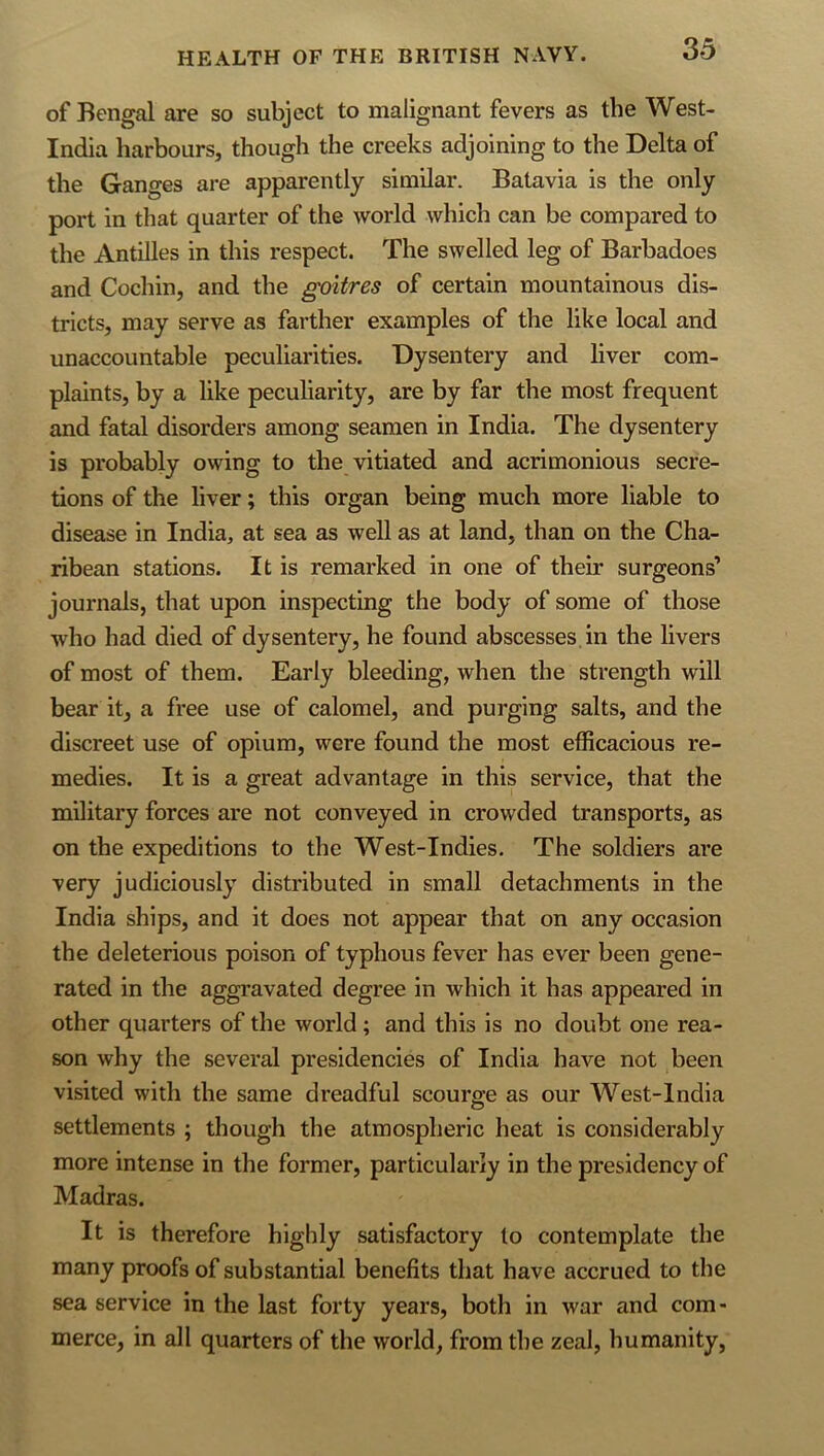 of Bengal are so subject to malignant fevers as the West- India harbours, though the creeks adjoining to the Delta of the Ganges are apparently similar. Batavia is the only port in that quarter of the world which can be compared to the Antilles in this respect. The swelled leg of Barbadoes and Cochin, and the goitres of certain mountainous dis- tricts, may serve as farther examples of the like local and unaccountable peculiarities. Dysentery and liver com- plaints, by a like peculiarity, are by far the most frequent and fatal disorders among seamen in India. The dysentery is probably owing to the vitiated and acrimonious secre- tions of the liver; this organ being much more liable to disease in India, at sea as well as at land, than on the Cha- ribean stations. It is remarked in one of their surgeons’ journals, that upon inspecting the body of some of those who had died of dysentery, he found abscesses, in the livers of most of them. Early bleeding, when the strength will bear it, a free use of calomel, and purging salts, and the discreet use of opium, were found the most efficacious re- medies. It is a great advantage in this service, that the military forces are not conveyed in crowded transports, as on the expeditions to the West-Indies. The soldiers are very judiciously distributed in small detachments in the India ships, and it does not appear that on any occasion the deleterious poison of typhous fever has ever been gene- rated in the aggravated degree in which it has appeared in other quarters of the world; and this is no doubt one rea- son why the several presidencies of India have not been visited with the same dreadful scourge as our West-lndia settlements ; though the atmospheric heat is considerably more intense in the former, particularly in the presidency of Madras. It is therefore highly satisfactory to contemplate the many proofs of substantial benefits that have accrued to the sea service in the last forty years, both in war and com- merce, in all quarters of the world, from the zeal, humanity.