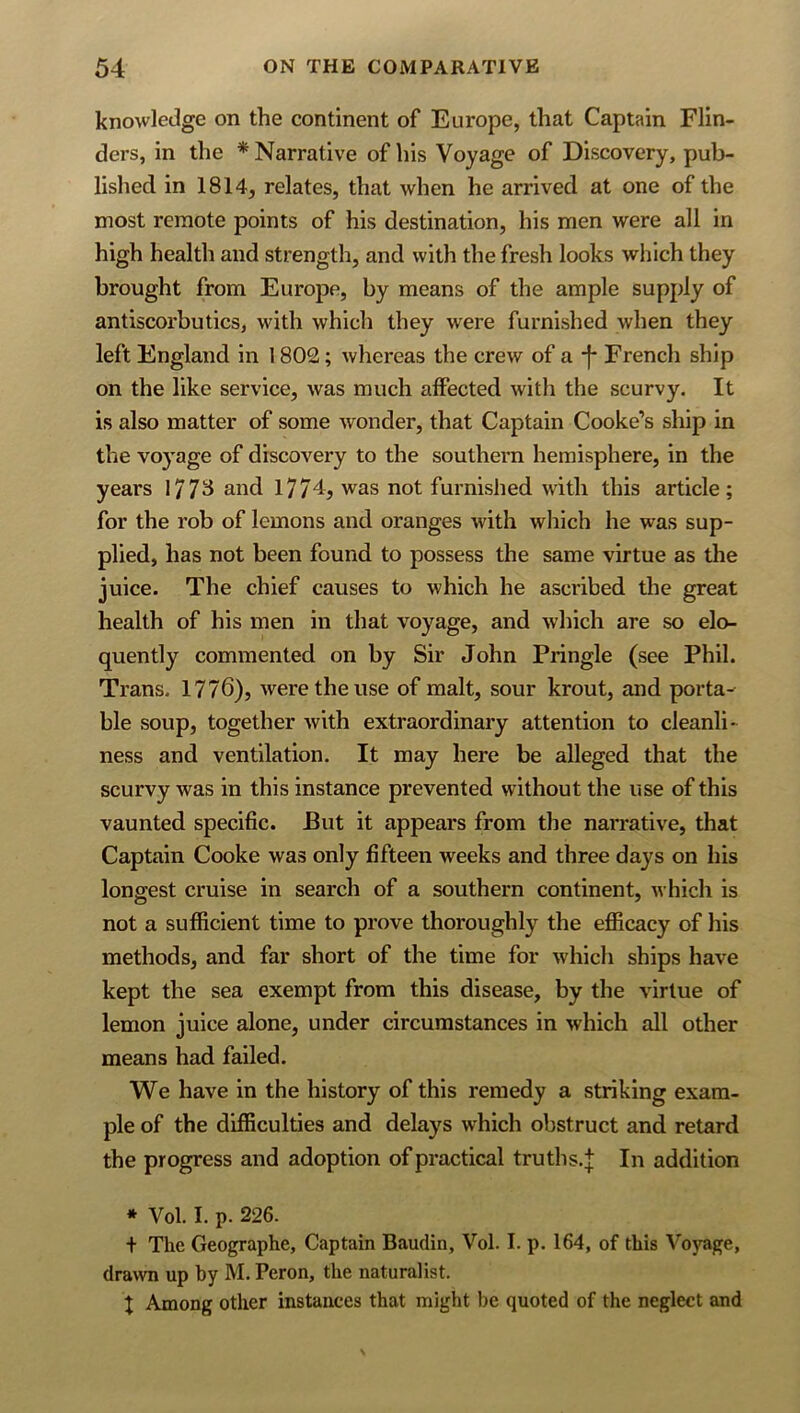 knowledge on the continent of Europe, that Captain Flin- ders, in the * Narrative of his Voyage of Discovery, pub- lished in 1814, relates, that when he arrived at one of the most remote points of his destination, his men were all in high health and strength, and with the fresh looks which they brought from Europe, by means of the ample supply of antiscorbutics, with which they were furnished when they left England in 1802; whereas the crew of a •!* French ship on the like service, was much affected with the scurvy. It is also matter of some wonder, that Captain Cooke’s ship in the vo}'age of discovery to the southern hemisphere, in the years 177^ and 1774, was not furnished with this article; for the rob of lemons and oranges with which he was sup- plied, has not been found to possess the same virtue as the juice. The chief causes to which he ascribed the great health of his men in that voyage, and which are so elo- quently commented on by Sir John Pringle (see Phil. Trans. 1776), were the use of malt, sour krout, and porta- ble soup, together with extraordinary attention to cleanli- ness and ventilation. It may here be alleged that the scurvy was in this instance prevented without the use of this vaunted specific. But it appears from the narrative, that Captain Cooke was only fifteen weeks and three days on his longest cruise in search of a southern continent, which is not a sufficient time to prove thoroughly the efficacy of his methods, and far short of the time for which ships have kept the sea exempt from this disease, by the virtue of lemon juice alone, under circumstances in which all other means had failed. We have in the history of this remedy a striking exam- ple of the difficulties and delays which obstruct and retard the progress and adoption of practical truths,^ In addition * Vol. I. p. 226. + The Geographe, Captain Baudin, Vol. I. p. 164, of this Voyage, drawn up by M. Peron, the naturalist. 1 Among other instances that might be quoted of the neglect and