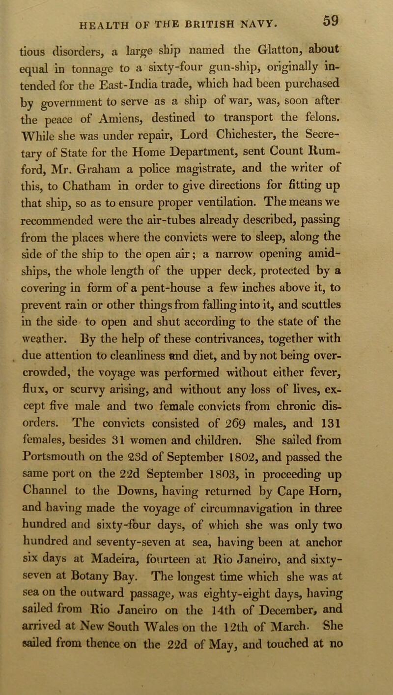 tious disorders, a large ship named the Glatton, about equal in tonnage to a sixty-four gun-ship, originally in- tended for the East-India trade, which had been purchased by government to serve as a ship of war, was, soon after the peace of Amiens, destined to transport the felons. While she was under repair. Lord Chichester, the Secre- tary of State for the Home Department, sent Count Hum- ford, Mr. Graham a police magistrate, and the writer of this, to Chatham in order to give directions for fitting up that ship, so as to ensure proper ventilation. The means we recommended were the air-tubes already described, passing from the places where the convicts were to sleep, along the side of the ship to the open air; a narrow opening amid- ships, the whole length of the upper deck, protected by a covering in form of a pent-house a few inches above it, to prevent rain or other things from falling into it, and scuttles in the side to open and shut according to the state of the weather. By the help of these contrivances, together with . due attention to cleanhness and diet, and by not being over- crowded, the voyage was performed without either fever, flux, or scurvy arising, and without any loss of lives, ex- cept five male and two female convicts from chronic dis- orders. The convicts consisted of 269 males, and 131 females, besides 31 women and children. She sailed from Portsmouth on the 23d of September 1802, and passed the same port on the 22d September 1803, in proceeding up Channel to the Downs, having returned by Cape Horn, and having made the voyage of circumnavigation in three hundred and sixty-four days, of which she was only two hundred and seventy-seven at sea, having been at anchor six days at Madeira, fourteen at Kio Janeiro, and sixty- seven at Botany Bay. The longest time which she was at sea on the outward passage, was eighty-eight days, having sailed from Rio Janeiro on the 14th of December, and arrived at New South Wales on the 12th of March. She sailed from thence on the 22d of May, and touched at no