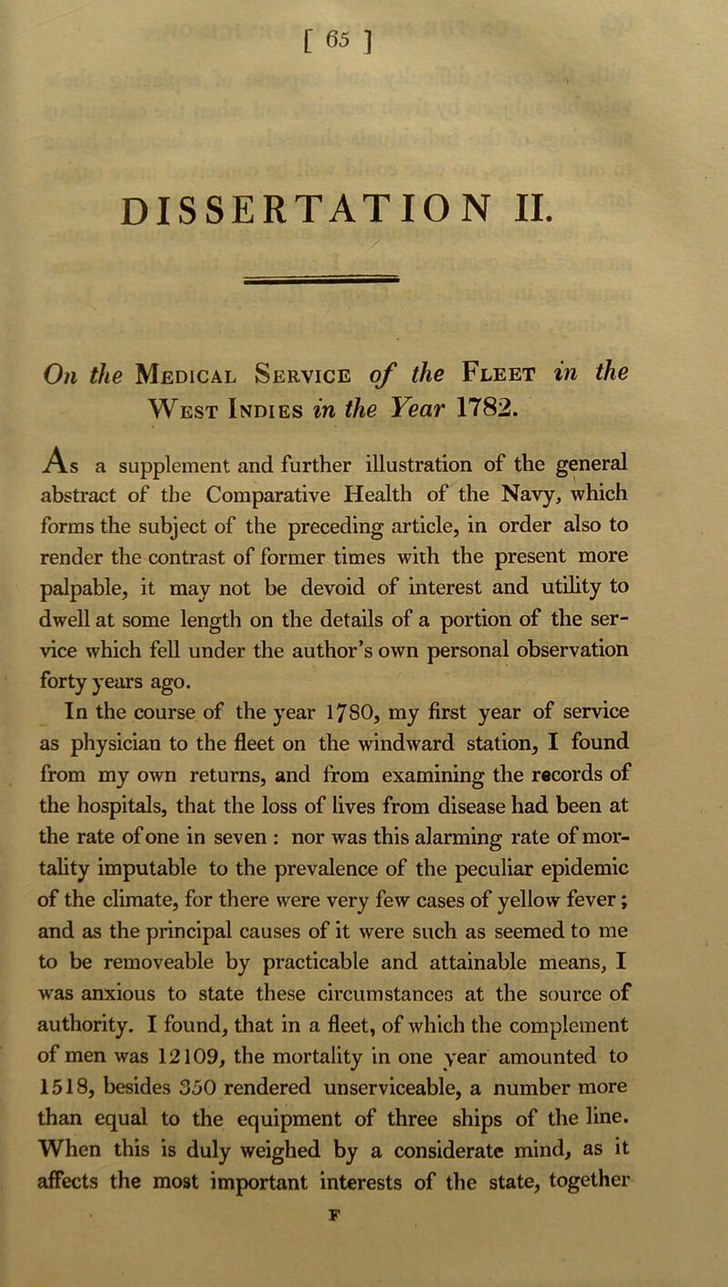 DISSERTATION II. On the Medical Service of the Fleet in the West Indies in the Year 1782. As a supplement and further illustration of the general abstract of the Comparative Health of the Navy, which forms the subject of the preceding article, in order also to render the contrast of former times with the present more palpable, it may not be devoid of interest and utility to dwell at some length on the details of a portion of the ser- vice which fell under the author’s own personal observation forty years ago. In the course of the year 1780, my first year of service as physician to the fleet on the windward station, I found from my own returns, and from examining the records of the hospitals, that the loss of lives from disease had been at the rate of one in seven : nor was this alarming rate of mor- tality imputable to the prevalence of the peculiar epidemic of the climate, for there were very few cases of yellow fever; and as the principal causes of it were such as seemed to me to be removeable by practicable and attainable means, I was anxious to state these circumstances at the source of authority. I found, that in a fleet, of which the complement of men was 12109, the mortality in one year amounted to 1518, besides 350 rendered unserviceable, a number more than equal to the equipment of three ships of the line. When this is duly weighed by a considerate mind, as it affects the most important interests of the state, together F