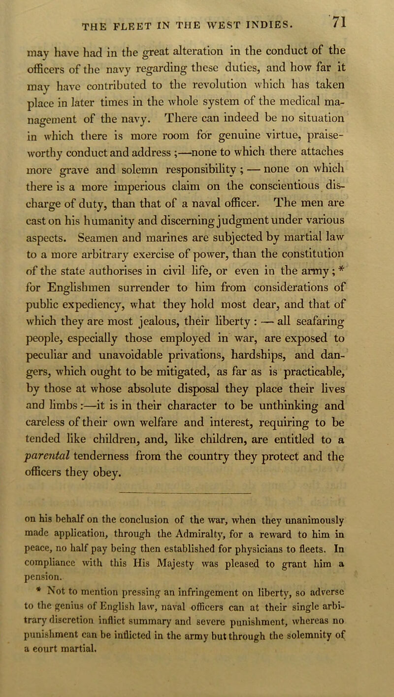 may have had in the great alteration in the conduct of the officers of the navy regarding these duties, and how far it may have contributed to the revolution which has taken place in later times in the whole system of the medical ma- nagement of the navy. There can indeed be no situation in which there is more room for genuine virtue, praise- worthy conduct and address ;—none to which there attaches more grave and solemn responsibility ; — none on which there is a more imperious claim on the conscientious dis- charge of duty, than that of a naval officer. The men are cast on his humanity and discerning judgment under various aspects. Seamen and marines are subjected by martial law to a more arbitrary exercise of power, than the constitution of the state authorises in civil life, or even in the army; * for Englishmen surrender to him from considerations of public expediency, what they hold most dear, and that of which they are most jealous, their liberty : — all seafaring people, especially those employed in war, are exposed to peculiar and unavoidable privations, hardships, and dan- gers, which ought to be mitigated, as far as is practicable, by those at whose absolute disposal they place their lives and limbs:—it is in their character to be unthinking and careless of their own welfare and interest, requiring to be tended like children, and, like children, are entitled to a parental tenderness from the country they protect and the officers they obey. on his behalf on the conclusion of the war, when they unanimously made application, through the Admiralty, for a reward to him in peace, no half pay being then established for physicians to fleets. In compliance with this His Majesty was pleased to grant him a pension. * Not to mention pressing an infringement on liberty, so adverse to the genius of English law, naval officers can at their single arbi- trary discretion inflict summary and severe punishment, whereas no punishment can be inflicted in the army but through the solemnity of a court martial.