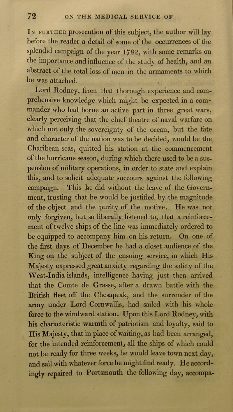 In fukther prosecution of this subject, the author will lay before the reader a detail of some of the occurrences of the splendid campaign of the year 1782, with some remarks on the importance and influence of the study of health, and an abstract of the total loss of men in the armaments to which he was attached. Lord Rodney, from that thorough experience and com- prehensive knowledge which might be expected in a com- mander who had borne an active part in three great wars, clearly perceiving that the chief theatre of naval warfare on which not only the sovereignty of the ocean, but the fate and character of the nation was to be decided, would be the Charibean seas, quitted his station at the commencement of the hurricane season, during which there used to be a sus- pension of military operations, in order to state and explain this, and to solicit adequate succours against the following campaign. This he did without the leave of the Govern- ment, trusting that he would be justified by the magnitude of the object and the pmity of the motive. He was not only forgiven, but so liberally listened to, that a reinforce- ment of twelve ships of the line was immediately ordered to be equipped to accompany him on his return. On one of the first days of December he had a closet audience of the King on the subject of the ensuing service, in which His Majesty expressed great anxiety regarding the safety of the West-India islands, intelligence having just then ai'rived that the Comte de Grasse, after a drawn battle with the British fleet off’ the Chesapeak, and the surrender of the army under Lord Cornwallis, had sailed with his whole force to the windward station. Upon this Lord Rodne}'^, with his characteristic tvarmth of patriotism and loyalty, said to His Majesty, that in place of waiting, as had been arranged, for the intended reinforcement, all the ships of which could not be ready for three weeks, he would leave town next day, and sail with whatever force he might find ready. He accord- ingly repaired to Portsmouth the following day, accompa-