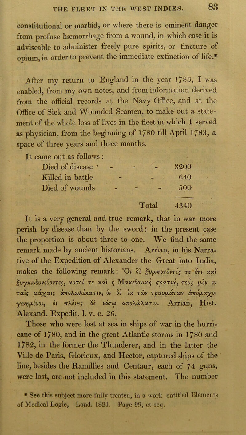 constitutional or morbid, or where there is eminent danger from profuse haemorrhage from a wound, in which case it is adviseable to administer freely pure spirits, or tincture of opium, in order to prevent the immediate extinction of life.* After my return to England in the year 1783, I was enabled, from my own notes, and from information derived from the official records at the Navy Office, and at the Office of Sick and Wounded Seamen, to make out a state- ment of the whole loss of lives in the fleet in which I served as physician, from the beginning of 1780 till April 1783, a space of three years and three months. It came out as follows : f Died of disease * - 3200 Killed in battle 640 Died of wounds - - - 300 Total 4340 It is a very general and true remark, that in war more perish by disease than by the sword I in the present case the proportion is about three to one. We find the same remark made by ancient historians. Arrian, in his Narra- tive of the Expedition of Alexander the Great into India, makes the following remark; 'Os Ss ^y^Trovavrlj ts'sts xa) ^uyxsv^uveuovres, uvrol rs xas ^ rot/'j /xev sv raTj jxa^otsg u7roXu)Ksxa.(rsv, 6s ex t66v Tpau[x,uTWV cnrof^u^os yevriiJ,evos, 6s TrXesHg 8e voVo; airoKoiXcta-sv. Arrian, Hist. Alexand. Expedit. 1. v. c. 26. Those who were lost at sea in ships of war in the hurri- cane of 1780, and in the great Atlantic storms in 1780 and 1782, in the former the Thunderer, and in the latter the Ville de Paris, Glorieux, and Hector, captured ships of the' line, besides the Ramillies and Centaur, each of 74 guns, were lost, are.not included in this statement. The number * Sec this subject more fully treated, in a work entitled Elements of Medical Logic, Lond. 1821. Page 99, et seq.