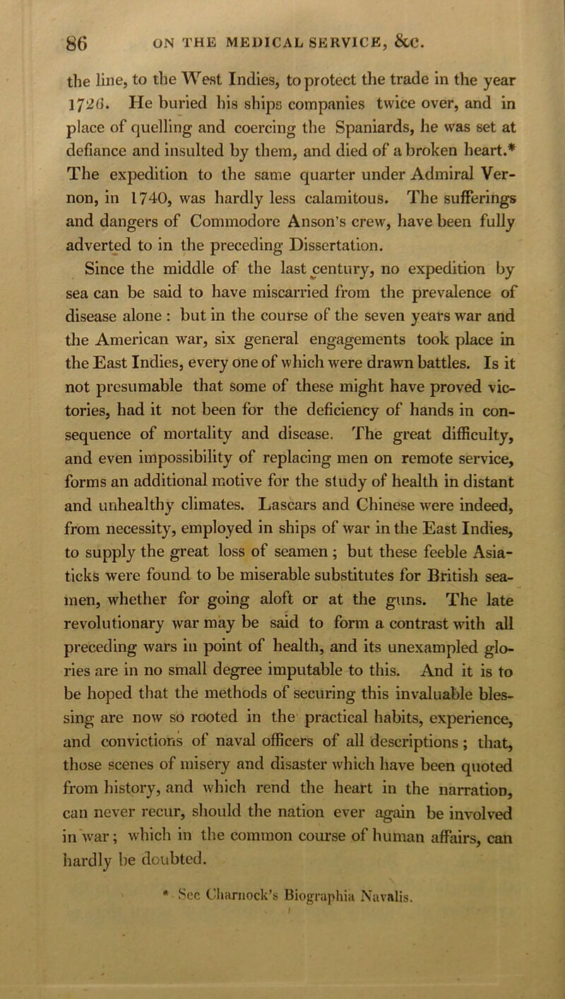 the line, to the West Indies, to protect the trade in the year 172(1. He buried his ships companies twice over, and in place of quelling and coercing the Spaniards, he was set at defiance and insulted by them, and died of a broken heart.* The expedition to the same quarter under Admiral Ver- non, in 1740, was hardly less calamitous. The sufferings and dangers of Commodore Anson’s crew, have been fully adverted to in the preceding Dissertation. Since the middle of the last century, no expedition by sea can be said to have miscarried from the prevalence of disease alone : but in the course of the seven years war and the American war, six general engagements took place in the East Indies, every one of which were drawn battles. Is it not presumable that some of these might have proved vic- tories, had it not been for the deficiency of hands in con- sequence of mortality and disease. The great difficulty, and even impossibility of replacing men on remote service, forms an additional motive for the study of health in distant and unhealthy climates. Lascars and Chinese were indeed, from necessity, employed in ships of war in the East Indies, to supply the great loss of seamen ; but these feeble Asia- ticks were found to be miserable substitutes for British sea- men, whether for going aloft or at the guns. The late revolutionary war may be said to form a contrast with all preceding wars in point of health, and its unexampled glo- ries are in no small degree imputable to this. And it is to be hoped that the methods of securing this invaluable bles- sing are now so rooted in the practical habits, experience, and convictions of naval officers of all descriptions; that, those scenes of misery and disaster which have been quoted from history, and which rend the heart in the narration, can never recur, should the nation ever again be involved in Avar; Avhich in the common course of human affairs, can hardly be doubted. • Sec Cluirnock’s Biographia Navali.s.