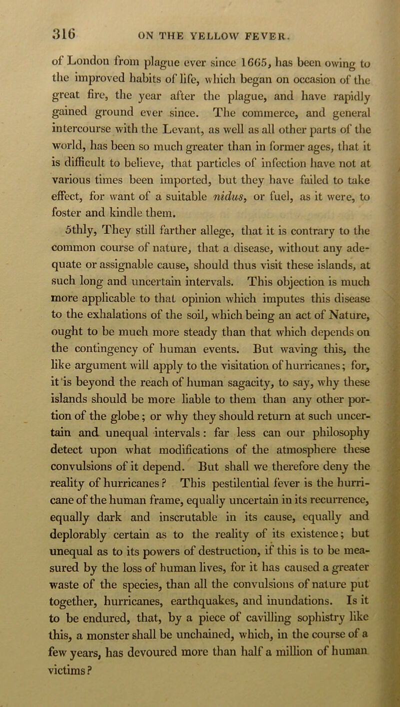 of London from plague ever since 1665, has been owing to the improved habits of life, which began on occasion of the great fire, the year after the plague, and have rapidly gained ground ever since. The commerce, and general intercourse with the Levant, as well as all other parts of the world, has been so much greater than in former ages, that it is difficult to believe, that particles of infection have not at various times been imported, but they have failed to take effect, for want of a suitable nidus, or fuel, as it were, to foster and kindle them. 5thly, They still farther allege, that it is contrary to the common course of nature, that a disease, without any ade- quate or assignable cause, should thus visit these islands, at such long and uncertain intervals. This objection is much more applicable to that opinion which imputes this disease to the exhalations of the soil, which being an act of Nature, ought to be much more steady than that which depends on the contingency of human events. But waving this, the like argument will apply to the visitation of hurricanes; for, it ’is beyond the reach of human sagacity, to say, why these islands should be more liable to them than any other por- tion of the globe; or why they should return at such uncer- tain and unequal intervals: far less can our philosophy detect upon what modifications of tlie atmosphere these convulsions of it depend. But shall we therefore deny the reality of hurricanes ? This pestilential fever is the hurri- cane of the human frame, equally uncertain in its recurrence, equally dark and inscrutable in its cause, equally and deplorably certain as to the reality of its existence; but unequal as to its powers of destruction, if this is to be mea- sured by the loss of human lives, for it has caused a greater waste of the species, than all the convulsions of nature put together, hurricanes, earthquakes, and inundations. Is it to be endured, that, by a piece of cavilling sophistry like this, a monster shall be unchained, which, in the course of a few years, has devoured more than half a million of human victims ?