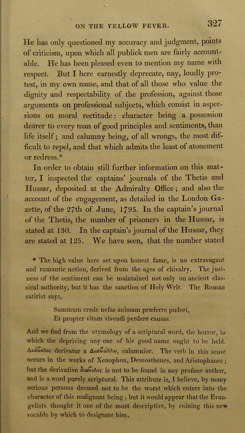 He has only questioned my accuracy and judgment, points of criticism, upon which all publick men are fairly account- able. He has been pleased even to mention my name with respect. But I here earnestly deprecate, nay, loudly pro- test, in my own name, and that of all those who value the dignity and respectability of the profession, against those arguments on professional subjects, which consist in asper- sions on moral rectitude: character being a possession dearer to every man of good principles and sentiments, than life itself; and calumny being, of all wrongs, the most dif- ficult to repel, and that which admits the least of atonement or redress.* In order to obtain still further information on this mat- ter, I inspected the captains’ journals of the Thetis and Hussar, deposited at the Admiralty Office; and also the account of the engagement, as detailed in the London Ga- zette, of the 27th of June, 1/95. In the captain’s journal of the Thetis, the number of prisoners in the Hussar, is stated at 130. In the captain’s journal of the Hussar, they are stated at 125. We have seen, that the number stated * The high value here set upon honest fame, is no extravagant and romantic notion, derived from the ages of chivalry. The just- ness of the sentiment can be maintained not only on ancient clas- sical authority, but it has the sanction of Holy Writ. The Roman satirist says, Summum crede nefas animam praeferre pudori, Et propter vitam vivendi perdcre causas. And we find from the etymology of a scriptural word, the horror, in which the depriving any one of his good name ought to l)e held. Ai»QoXo<; derivator a calumnior. The verb in this sense occurs in the works of Xenophon, Demosthenes, and Aristophanes; but the derivative S'txSo?\.o{ is not to be found in any profane author, and is a word purely scriptural. This attribute is, I believe, by many serious persons deemed not to be the worst which enters into the character of this malignant being j but it would appear that the Evan- gelists thought it one of the most descriptive, by coining this new vocable by which to designate him,