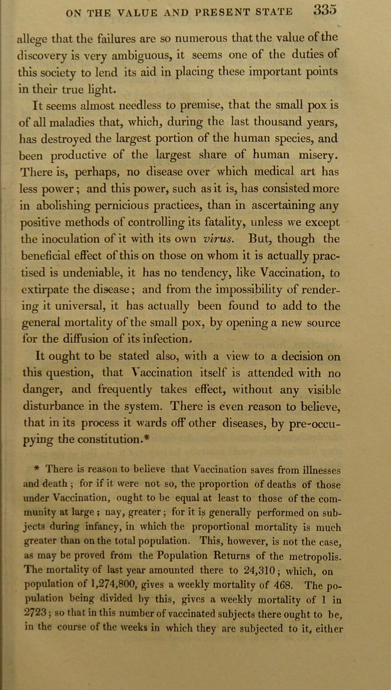 allege that the failures are so numerous that the value of the discovery is very ambiguous, it seems one of the duties of this society to lend its aid in placing these important points in their true light. It seems almost needless to premise, that the small pox is of all maladies that, which, during the last thousand years, has destroyed the largest portion of the human species, and been productive of the largest share of human misery. There is, perhaps, no disease over which medical art has less power; and this power, such as it is, has consisted more in abolishing pernicious practices, than in ascertaining any positive methods of controlling its fatality, unless we except the inoculation of it with its own virus. But, though the beneficial effect of this on those on whom it is actually prac- tised is undeniable, it has no tendency, like Vaccination, to extirpate the disease; and from the impossibility of render- ing it universal, it has actually been found to add to the general mortality of the small pox, by opening a new source for the diffusion of its infection. It ought to be stated also, with a view to a decision on this question, that Vaccination itself is attended with no danger, and frequently takes effect, without any visible disturbance in the system. There is even reason to believe, that in its process it wards off other diseases, by pre-occu- pying the constitution.* * There is reason to believe that Vaccination saves from illnesses and death; for if it were not so, the proportion of deaths of those under Vaccination, ought to be equal at least to those of the com- munity at large; nay, greater; for it is generally performed on sub- jects during infancy, in which the proportional mortality is much greater than on the total population. This, however, is not the case, as may be proved from the Population Returns of the metropolis. The mortality of last year amounted there to 24,310; which, on population of 1,274,800, gives a weekly mortality of 468. The po- pulation being divided by this, gives a weekly mortality of 1 in 2723; so that in this number of vaccinated subjects there ought to be, in the course of the weeks in which they are subjected to it, either