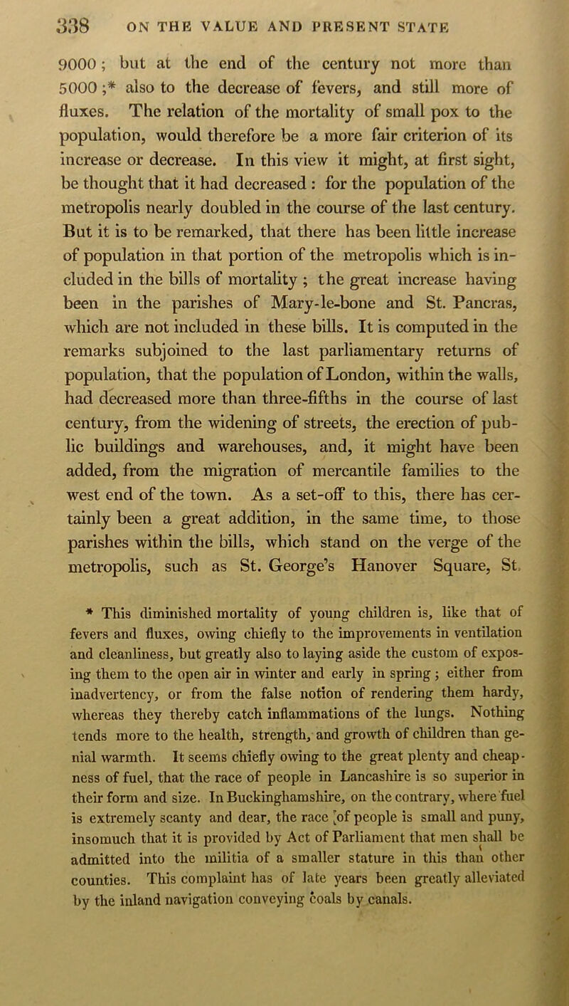 9000; but at the end of the century not more than 5000 ;* also to the decrease of fevers, and still more of fluxes. The relation of the mortality of small pox to the population, would therefore be a more fair criterion of its increase or decrease. In this view it might, at first sight, be thought that it had decreased : for the population of the metropolis nearly doubled in the course of the last century. But it is to be remarked, that there has been little increase of population in that portion of the metropolis which is in- cluded in the bills of mortality ; the great increase having been in the parishes of Mary-le-bone and St. Pancras, which are not included in these bills. It is computed in the remarks subjoined to the last parliamentary returns of population, that the population of London, within the walls, had decreased more than three-fifths in the course of last century, from the widening of streets, the erection of pub- lic buildings and warehouses, and, it might have been added, from the migration of mercantile families to the west end of the town. As a set-off to this, there has cer- tainly been a great addition, in the same time, to those parishes within the bills, which stand on the verge of the metropolis, such as St. George’s Hanover Square, St. * This diminished mortality of young children is, like that of fevers and fluxes, owing chiefly to the improvements in ventilation and cleanliness, but greatly also to laying aside the custom of expos- ing them to the open air in winter and early in spring ; either from inadvertency, or from the false notion of rendering them hardy, whereas they thereby catch inflammations of the limgs. Nothing tends more to the health, strength, and growth of children than ge- nial warmth. It seems chiefly owing to the great plenty and cheap- ness of fuel, that the race of people in Lancashire is so superior in their form and size. In Buckinghamshire, on the contrary, where fuel is extremely scanty and dear, the race [of people is small and puny, insomuch that it is provided by Act of Parliament that men shall be admitted into the militia of a smaller stature in this than other counties. This complaint lias of late years been greatly alleviated by the inland navigation conveying coals by canals.