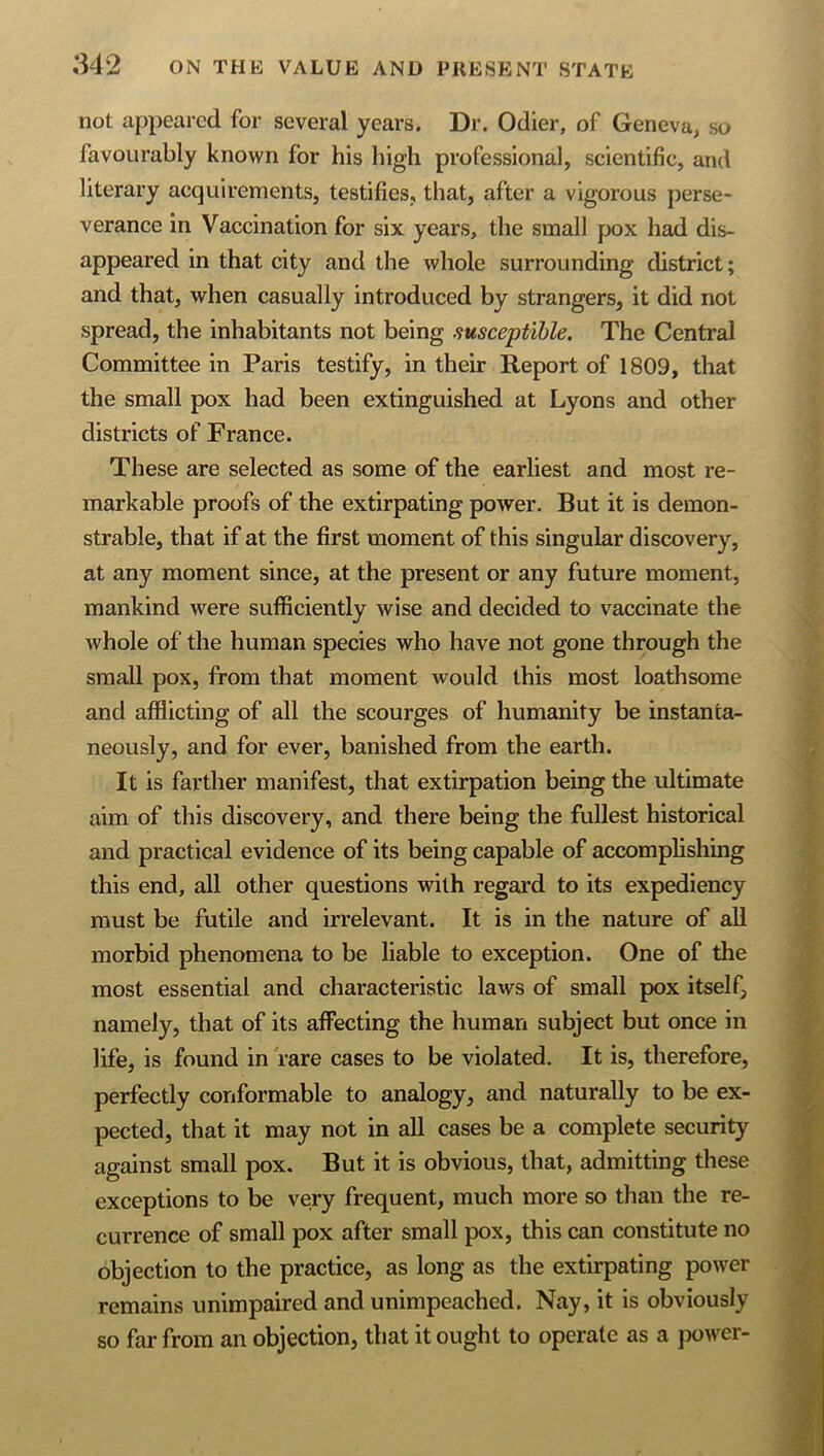 not appeared for several years. Dr. Odier, of Geneva, so favourably known for his high professional, scientific, and literary acquirements, testifies, that, after a vigorous perse- verance in Vaccination for six years, the small pox had dis- appeared in that city and the whole surrounding district; and that, when casually introduced by strangers, it did not spread, the inhabitants not being susceptible. The Central Committee in Paris testify, in their Report of 1809, that the small pox had been extinguished at Lyons and other districts of France. These are selected as some of the earliest and most re- markable proofs of the extirpating power. But it is demon- strable, that if at the first moment of this singular discovery, at any moment since, at the present or any future moment, mankind were sufficiently wise and decided to vaccinate the whole of the human species who have not gone through the small pox, from that moment would this most loathsome and afflicting of all the scourges of humanity be instanta- neously, and for ever, banished from the earth. It is farther manifest, that extirpation being the ultimate aim of this discovery, and there being the fullest historical and practical evidence of its being capable of accomplishing this end, all other questions with regard to its expediency must be futile and irrelevant. It is in the nature of all morbid phenomena to be liable to exception. One of the most essential and characteristic laws of small pox itself, namely, that of its affecting the human subject but once in life, is found in rare cases to be violated. It is, therefore, perfectly conformable to analogy, and naturally to be ex- pected, that it may not in all cases be a complete security against small pox. But it is obvious, that, admitting these exceptions to be very frequent, much more so than the re- currence of small pox after small pox, this can constitute no objection to the practice, as long as the extirpating power remains unimpaired and unimpeached. Nay, it is obviously so far from an objection, that it ought to operate as a jwwer-