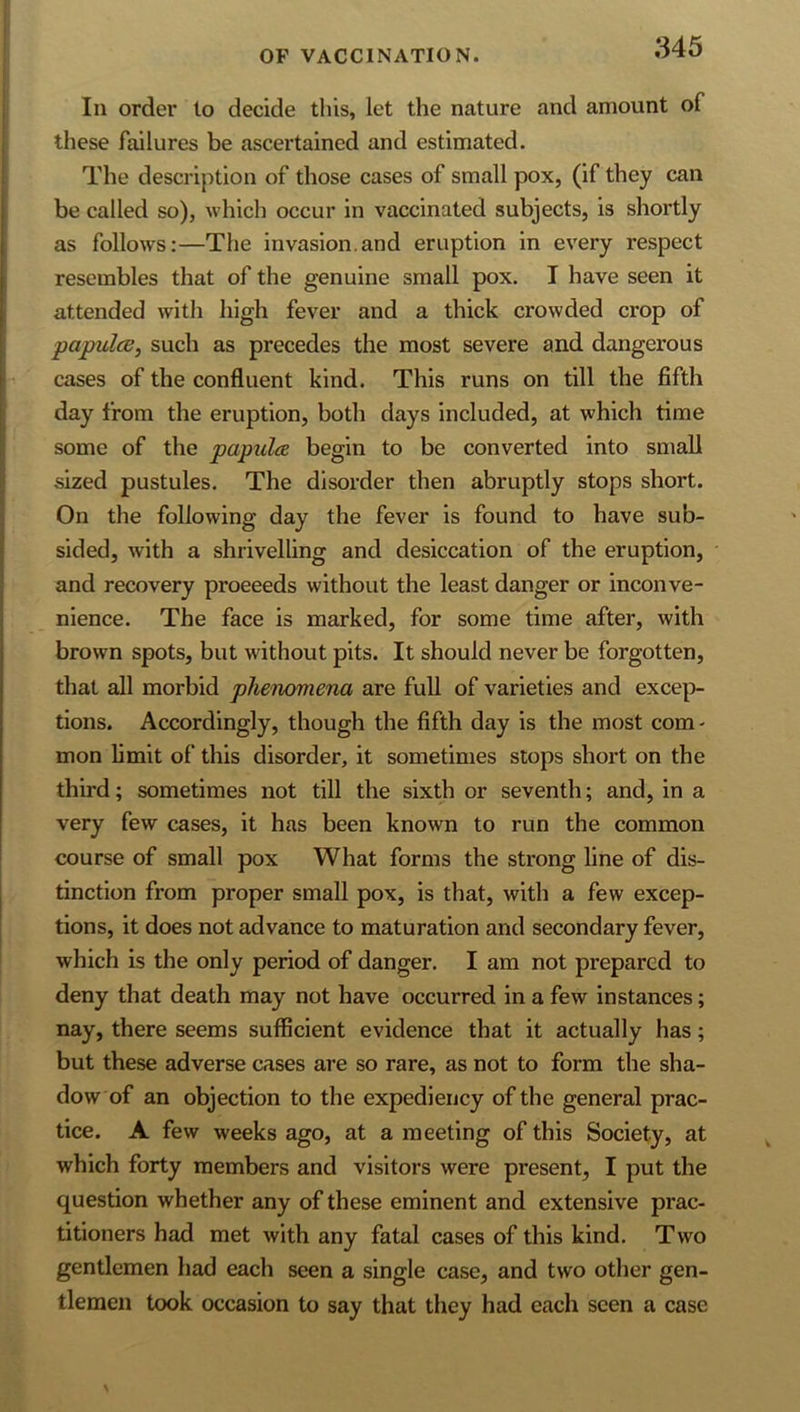 In order lo decide tliis, let the nature and amount of these failures be ascertained and estimated. The description of those cases of small pox, (if they can be called so), which occur in vaccinated subjects, is shortly as follows:—The invasion.and eruption in every respect resembles that of the genuine small pox. I have seen it attended with high fever and a thick crowded crop of papulcB, such as precedes the most severe and dangerous cases of the confluent kind. This runs on till the fifth day from the eruption, both days included, at which time some of the papula begin to be converted into small sized pustules. The disorder then abruptly stops short. On the following day the fever is found to have sub- sided, with a shrivelling and desiccation of the eruption, and recovery proeeeds without the least danger or inconve- nience. The face is marked, for some time after, with brown spots, but without pits. It should never be forgotten, that all morbid phenomena are full of varieties and exce|> tlons. Accordingly, though the fifth day is the most com- mon limit of this disorder, it sometimes stops short on the third; sometimes not till the sixth or seventh; and, in a very few cases, it has been known to run the common course of small pox What forms the strong line of dis- tinction from proper small pox, is that, with a few excep- tions, it does not advance to maturation and secondary fever, which is the only period of danger. I am not prepared to deny that death may not have occurred in a few instances; nay, there seems sufficient evidence that it actually has; but these adverse cases are so rare, as not to form the sha- dow of an objection to the expediency of the general prac- tice. A few weeks ago, at a meeting of this Society, at which forty members and visitors were present, I put the question whether any of these eminent and extensive prac- titioners had met with any fatal cases of this kind. Two gentlemen had each seen a single case, and two other gen- tlemen took occasion to say that they had each seen a case