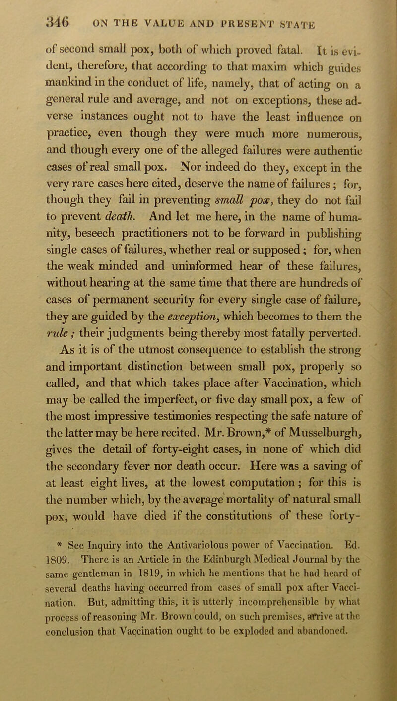 of second small pox, both of which proved fatal. It is evi- dent, therefore, that according to that maxim which guides mankind in the conduct of life, namely, that of acting on a general rule and average, and not on exceptions, these ad- verse instances ought not to have the least influence on practice, even though they were much more numerous, and though every one of the alleged failures were authentic cases of real small pox. Nor indeed do they, except in the very rare cases here cited, deserve the name of failures ; for, though they fail in preventing small pox, they do not fail to prevent death. And let me here, in the name of huma- nity, beseech practitioners not to be forward in publishing single cases of failures, whether real or supposed; for, when the weak minded and uninformed hear of these failures, without hearing at the same time that there are hundreds of cases of permanent security for every single case of failure, they are guided by the exception^ which becomes to them the mile; their judgments being thereby most fatally perverted. As it is of the utmost consequence to establish the strong and important distinction between small pox, properly so called, and that which takes place after Vaccination, which may be called the imperfect, or five day small pox, a few of the most impressive testimonies respecting the safe nature of the latter may be here recited. Mr. Brown,* of Musselburgh, gives the detail of forty-eight cases, in none of which did the secondary fever nor death occur. Here was a saving of at least eight lives, at the lowest computation ; for this is the number which, by the average mortahty of natural small pox, would have died if the constitutions of these forty- * See Inquii-y into the Antivariolous power of Vaccination. Ed. 1809. There is an Article in the Edinburgh Medical Journal by the same gentleman in 1819, in which he mentions that he had heard of several deaths having occm’red from cases of small pox after Vacci- nation. But, admitting this, it is utterly incomprehensible by what process of reasoning Mr. Brown could, on such premises, arrive at the conclusion that Vaccination ought to be exploded and abandoned.