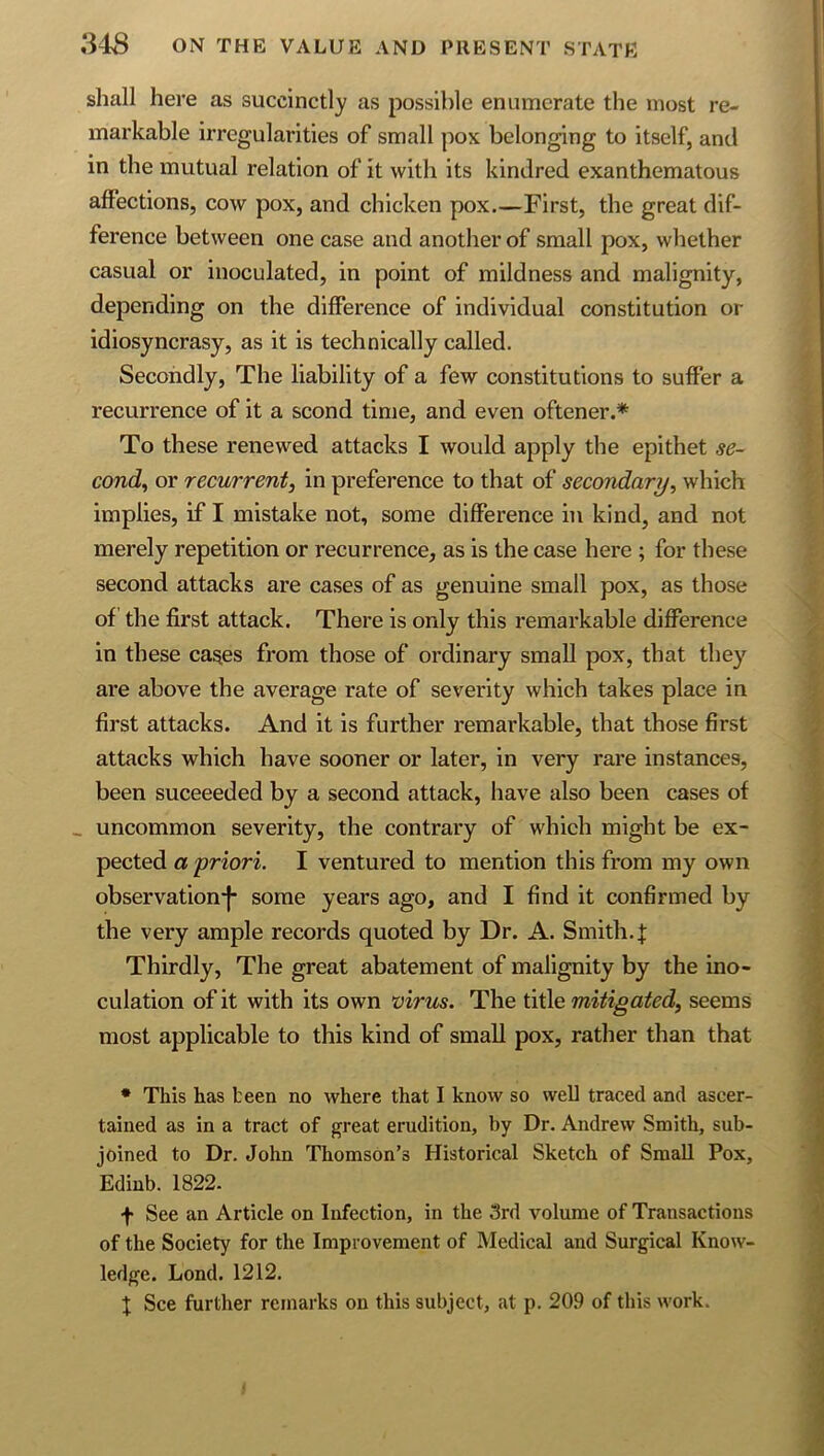 shall here as succinctly as possible enumerate the most re- markable irregularities of small pox belonging to itself, and in the mutual relation of it with its kindred exanthematous affections, cow pox, and chicken pox First, the great dif- ference between one case and another of small pox, whether casual or inoculated, in point of mildness and malignity, depending on the difference of individual constitution or idiosyncrasy, as it is technically called. Secondly, The liability of a few constitutions to suffer a recurrence of it a scond time, and even oftener.* To these renewed attacks I would apply the epithet se- cond^ or recitrrent, in preference to that of secondary, which implies, if I mistake not, some difference in kind, and not merely repetition or recurrence, as is the case here ; for these second attacks are cases of as genuine small pox, as those of the first attack. There is only this remarkable difference in these ca^es from those of ordinary small pox, that they are above the average rate of severity which takes place in first attacks. And it is further remarkable, that those first attacks which have sooner or later, in very rare instances, been suceeeded by a second attack, have also been cases of _ uncommon severity, the contrary of which might be ex- pected a priori. I ventured to mention this from my own observation!* some years ago, and I find it confirmed by the very ample records quoted by Dr. A. Smith. J Thirdly, The great abatement of malignity by the ino- culation of it with its own virus. The title mitigated, seems most applicable to this kind of small pox, rather than that ♦ This has teen no where that I know so well traced and ascer- tained as in a tract of great erudition, by Dr. Andrew Smith, sub- joined to Dr. John Thomson’s Historical Sketch of Small Pox, Ediub. 1822. f See an Article on Infection, in the 3rd volume of Transactions of the Society for the Improvement of IVIedical and Surgical Know- ledge. Lond. 1212. X See further remarks on this subject, at p. 209 of this work.