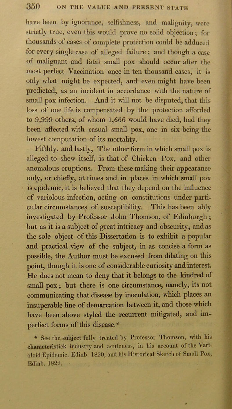 have been by ignorance, selfishness, and malignity, were strictly true, even this would prove no solid objection; for thousands of cases of complete protection could be adduced for every single case of alleged failure ; and though a case of malignant and fatal small pox should occur after the most perfect Vaccination once in ten thousand cases, it is only what might be expected, and even might have been predicted, as an incident in accordance with the nature ol‘ small pox infection. And it will not be disputed, that this loss of one life is compensated by the protection afforded to 9,999 others, of whom 1,666 would have died, had they been affected with casual small pox, one in six being the lowest computation of its mortality. Fifthly, and lastly. The other form in which small pox is alleged to shew itself, is that of Chicken Pox, and other anomalous eruptions. From these making their appearance only, or chiefly, at times and in places in which small pox is epidemic, it is believed that they depend on the influence of variolous infection, acting on constitutions under parti- cular circumstances of susceptibility. This has been ably investigated by Professor John Thomson, of Edinburgh; but as it is a subject of great intricacy and obscurity, and as the sole object of this Dissertation is to exhibit a popular and practical view of the subject, in as concise a form as possible, the Author must be excused from dilating on this point, though it is one of considerable curiosity and interest. He does not mean to deny that it belongs to the kindred of small pox; but there is one circumstance, namely, its not communicating that disease by inoculation, which places an insuperable line of demarcation between it, and those which have been above styled the recurrent mitigated, and im- perfect forms of this disease.* * See the subject fully treated by Professor Tliorason, with his charactcristick industry and acuteness, in his account of the Vari- oloid Epidemic. Edinb. 1820, and his Historical Sketch of Small Pox, Edinb. 1822. ■