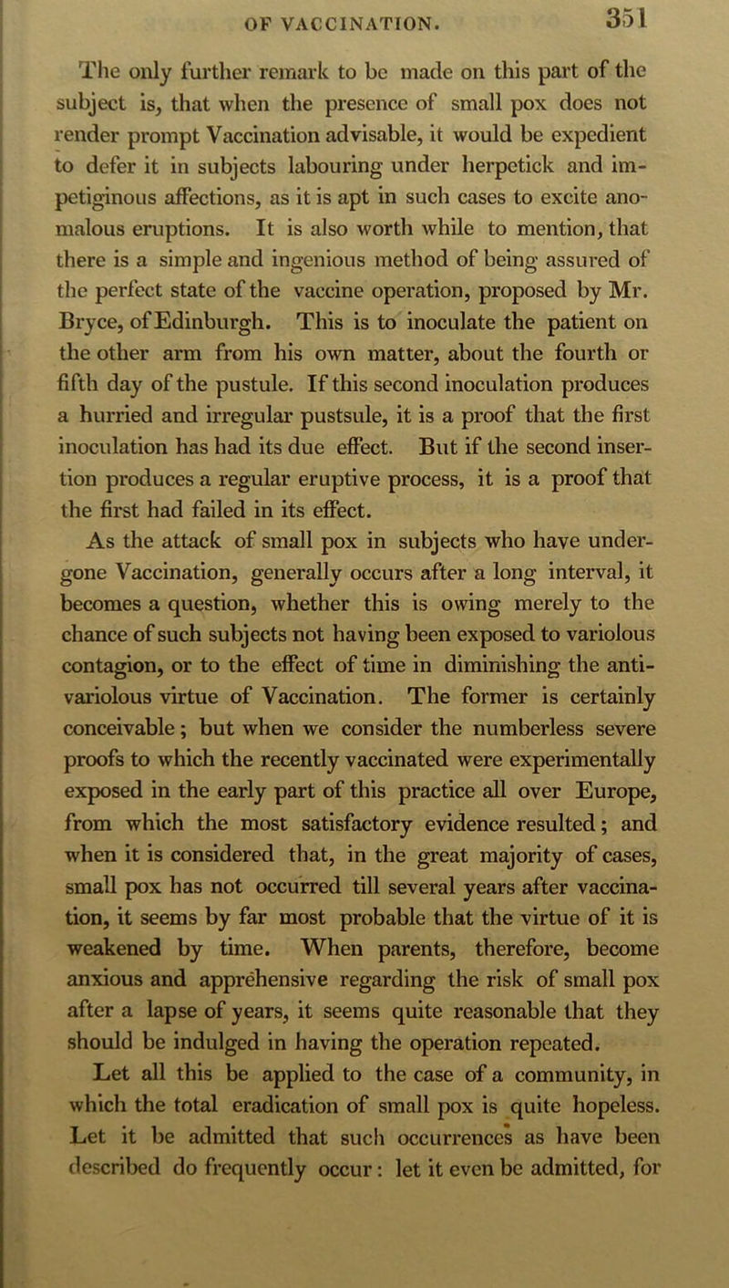 The only further remark to be made on this part of the subject is, that when the presence of small pox does not render prompt Vaccination advisable, it would be expedient to defer it in subjects labouring under herpetick and im- petiginous affections, as it is apt in such cases to excite ano- malous eruptions. It is also worth while to mention, that there is a simple and ingenious method of being assured of the perfect state of the vaccine operation, proposed by Mr. Bryce, of Edinburgh. This is to inoculate the patient on the other arm from his own matter, about the fourth or fifth day of the pustule. If this second inoculation produces a hurried and irregular pustsule, it is a proof that the first inoculation has had its due effect. But if the second inser- tion produces a regular eruptive process, it is a proof that the first had failed in its effect. As the attack of small pox in subjects who have under- gone Vaccination, generally occurs after a long interval, it becomes a question, whether this is owing merely to the chance of such subjects not having been exposed to variolous contagion, or to the effect of time in diminishing the anti- variolous virtue of Vaccination. The former is certainly conceivable; but when we consider the numberless severe proofs to which the recently vaccinated were experimentally exposed in the early part of this practice all over Europe, from which the most satisfactory evidence resulted; and when it is considered that, in the great majority of cases, small pox has not occurred till several years after vaccina- tion, it seems by far most probable that the virtue of it is weakened by time. When parents, therefore, become anxious and apprehensive regarding the risk of small pox after a lapse of years, it seems quite reasonable that they should be indulged in having the operation repeated. Let all this be applied to the case of a community, in which the total eradication of small pox is quite hopeless. Let it be admitted that such occurrences as have been described do frequently occur; let it even be admitted, for