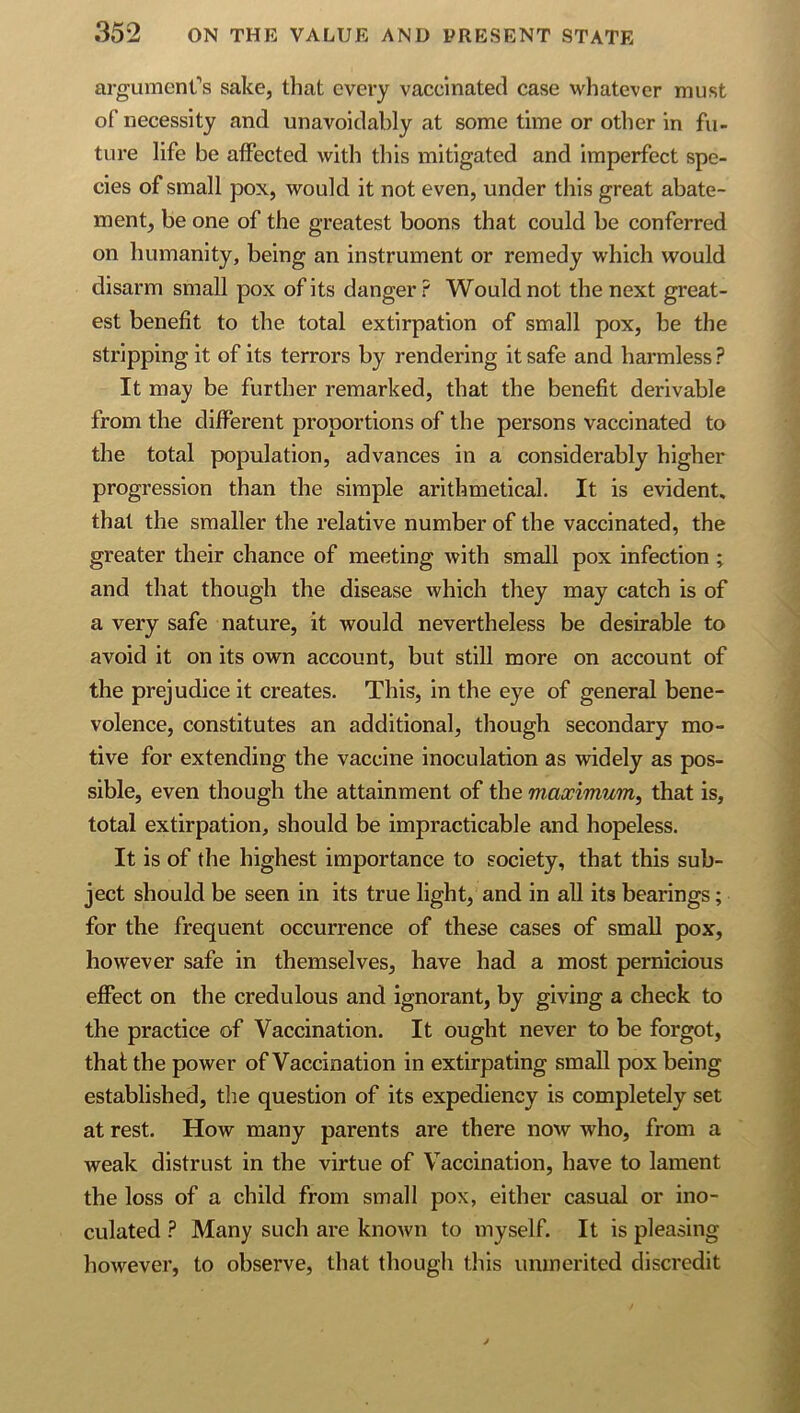 argumenCs sake, that every vaccinated case whatever must of necessity and unavoidably at some time or other in fu- ture life be affected with this mitigated and imperfect spe- cies of small pox, would it not even, under this great abate- ment, be one of the greatest boons that could be conferred on humanity, being an instrument or remedy which would disarm small pox of its danger? Would not the next great- est benefit to the total extirpation of small pox, be the stripping it of its terrors by rendering it safe and harmless ? It may be further remarked, that the benefit derivable from the different proportions of the persons vaccinated to the total population, advances in a considerably higher progression than the simple arithmetical. It is evident, that the smaller the relative number of the vaccinated, the greater their chance of meeting with small pox infection ; and that though the disease which they may catch is of a very safe nature, it would nevertheless be desirable to avoid it on its own account, but still more on account of the prejudice it creates. This, in the eye of general bene- volence, constitutes an additional, though secondary mo- tive for extending the vaccine inoculation as widely as pos- sible, even though the attainment of the maximum^ that is, total extirpation, should be impracticable and hopeless. It is of the highest importance to society, that this sub- ject should be seen in its true light, and in all its bearings; for the frequent occurrence of these cases of small pox, however safe in themselves, have had a most pernicious effect on the credulous and ignorant, by giving a check to the practice of Vaccination. It ought never to be forgot, that the power of Vaccination in extirpating small pox being established, the question of its expediency is completely set at rest. How many parents are there now who, from a weak distrust in the virtue of Vaccination, have to lament the loss of a child from small pox, either casual or ino- culated ? Many such are known to myself. It is pleasing however, to observe, that though this unmerited discredit
