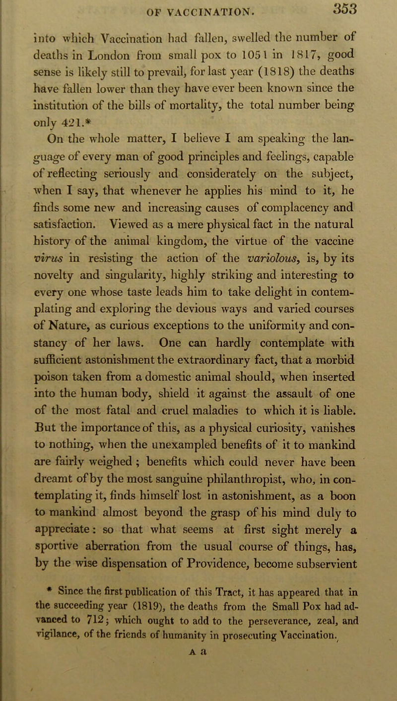 into which Vaccination had fallen, swelled the number of deaths in London from small pox to 1051 in 1817, good sense is likely still to prevail, for last )-ear (1818) the deaths have fallen lower than they have ever been known since the institution of the bills of mortality, the total number being only 421.* On the whole matter, I believe I am speaking the lan- guage of every man of good principles and feelings, capable of reflecting seriously and considerately on the subject, when I say, that whenever he applies his mind to it, he finds some new and increasing causes of complacency and satisfaction. Viewed as a mere physical fact in the natural history of the animal kingdom, the virtue of the vaccine virus in resisting the action of the variolous, is, by its novelty and singularity, highly striking and interesting to every one whose taste leads him to take delight in contem- plating and exploring the devious ways and varied courses of Nature, as curious exceptions to the uniformity and con- stancy of her laws. One can hardly contemplate with suflicient astonishment the extraordinary fact, that a morbid poison taken from a domestic animal should, when inserted, into the human body, shield it against the assault of one of the most fatal and cruel maladies to which it is liable. But the importance of this, as a physical curiosity, vanishes to nothing, when the unexampled benefits of it to mankind are fairly weighed ; benefits which could never have been dreamt of by the most sanguine philanthropist, who, in con- templating it, finds himself lost in astonishment, as a boon to mankind almost beyond the grasp of his mind duly to appreciate: so that what seems at first sight merely a sportive aberration from the usual course of things, has, by the wise dispensation of Providence, become subservient ♦ Since the first publication of this Tract, it has appeared that in the succeeding year (1819), the deaths from the Small Pox had ad- vanced to 712; which ought to add to the perseverance, zeal, and vigilance, of the friends of humanity in prosecuting Vaccination. A a