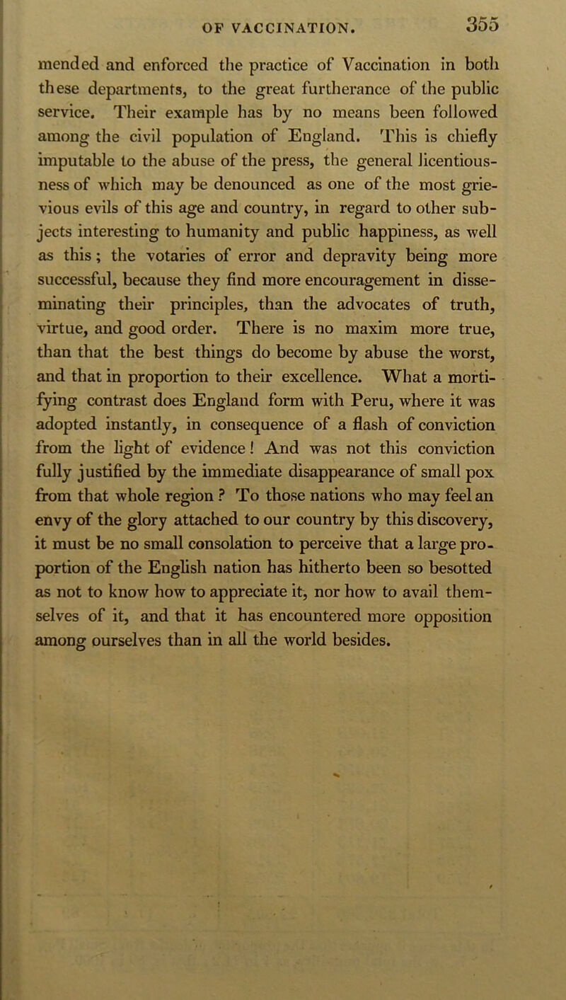 mended and enforced the practice of Vaccination in both these departments, to the great furtherance of the public service. Their example has by no means been followed among the civil population of England. This is chiefly imputable to the abuse of the press, the general licentious- ness of which may be denounced as one of the most grie- vious evils of this age and country, in regard to other sub- jects interesting to humanity and public happiness, as well as this; the votaries of error and depravity being more successful, because they find more encouragement in disse- minating their principles, than the advocates of truth, virtue, and good order. There is no maxim more true, than that the best things do become by abuse the worst, and that in proportion to their excellence. What a morti- fying contrast does England form with Peru, where it was adopted instantly, in consequence of a flash of conviction from the light of evidence! And was not this conviction fully justified by the immediate disappearance of small pox from that whole region ? To those nations who may feel an envy of the glory attached to our country by this discovery, it must be no small consolation to perceive that a large pro- portion of the English nation has hitherto been so besotted as not to know how to appreciate it, nor how to avail them- selves of it, and that it has encountered more opposition among ourselves than in all the world besides.