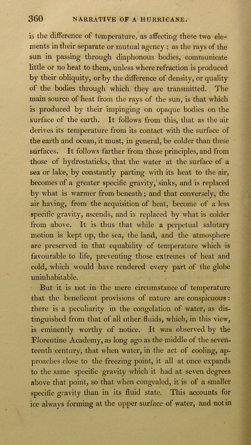 is the difference of temperature, as afiFecting these two ele- ments in their separate or mutual agency ; as the rays of the sun in passing through diaphonous bodies, communicate little or no heat to them, unless where refraction is produced by their obliquity, or by the difference of density, or quality of the bodies through which they are transmitted. The main source of heat from the rays of the sun, is that which is produced by their impinging on opaque bodies on the surface of the earth. It follows from this, that as the air derives its temperature from its contact with the surface of the earth and ocean, it must, in general, be colder than these surfaces. It follows farther from these principles, and from those of hydrostaticks, that the water at the surface of a sea or lake, by constantly parting with its heat to the air, becomes of a greater specific gravity,' sinks, and is replaced by what is warmer from beneath; and that conversely, the air having, from the acquisition of heat, become of a less specific gravity, ascends, and is replaced by what is colder from above. It is thus that while a perpetual salutary motion is kept up, the sea, the land, and the atmosphere are preserved in that equability of temperature which is favourable to life, preventing those extremes of heat and cold, which would have rendered every part of the globe uninhabitable. But it is not in the mere circumstance of temperature that the beneficent provisions of nature are conspicuous: there is a peculiarity in the congelation of water, as dis- tinguished from that of all other fluids, which, in this view, is eminently worthy of notice. It was observed by the Florentine Academy, as long ago as the middle of the seven- teenth century, that when water, in the act of cooling, ap- proaches close to the freezing point, it all at once expands to the same specific gravity which it had at seven degrees above that point, so that when congealed, it is of a smaller specific gravity than in its fluid state. This accounts for ice always forming at the upper surface of water, and not in