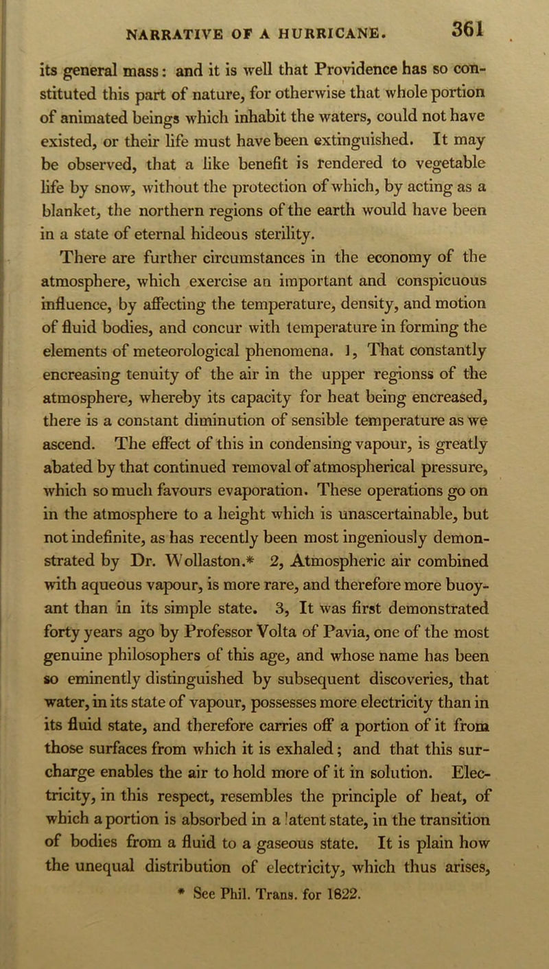 its general mass: and it is well that Providence has so con- stituted this part of nature, for otherwise that whole portion of animated beings which inhabit the waters, could not have existed, or their life must have been extinguished. It may be observed, that a like benefit is rendered to vegetable life by snow, without the protection of which, by acting as a blanket, the northern regions of the earth would have been in a state of eternal hideous sterility. There are further circumstances in the economy of the atmosphere, which exercise an important and conspicuous influence, by afiecting the temperature, density, and motion of fluid bodies, and concur with temperature in forming the elements of meteorological phenomena. 1, That constantly encreasing tenuity of the air in the upper regionss of the atmosphere, whereby its capacity for heat being encreased, there is a constant diminution of sensible temperature as we ascend. The efiect of this in condensing vapour, is greatly abated by that continued removal of atmospherical pressure, which so much favours evaporation. These operations go on in the atmosphere to a height which is unascertainable, but not indefinite, as has recently been most ingeniously demon- strated by Dr. Wollaston.* 2, Atmospheric air combined with aqueous vapour, is more rare, and therefore more buoy- ant than in its simple state. 3, It was first demonstrated forty years ago by Professor Volta of Pavia, one of the most genuine philosophers of this age, and whose name has been so eminently distinguished by subsequent discoveries, that water, in its state of vapour, possesses more electricity than in its fluid state, and therefore carries off a portion of it from those surfaces from which it is exhaled; and that this sur- charge enables the air to hold more of it in solution. Elec- tricity, in this respect, resembles the principle of heat, of which a portion is absorbed in a latent state, in the transition of bodies from a fluid to a gaseous state. It is plain how the unequal distribution of electricity, which thus arises, * See Phil. Trans, for 1822.