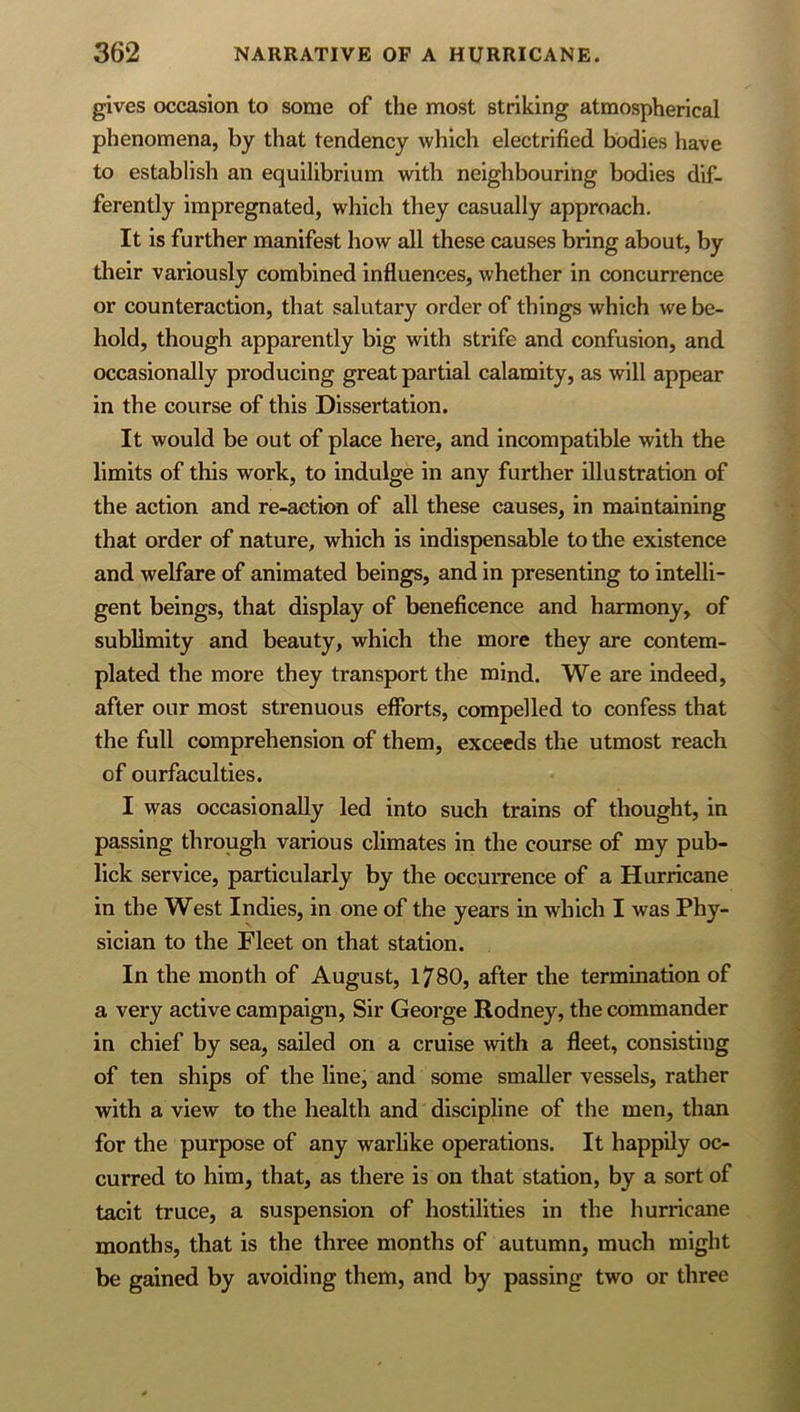 gives occasion to some of the most striking atmospherical phenomena, by that tendency which electrified bodies have to establish an equilibrium with neighbouring bodies dif- ferently impregnated, which they casually approach. It is further manifest how all these causes bring about, by their variously combined influences, whether in concurrence or counteraction, that salutary order of things which we be- hold, though apparently big with strife and confusion, and occasionally producing great partial calamity, as will appear in the course of this Dissertation. It would be out of place here, and incompatible with the limits of this work, to indulge in any further illustration of the action and re-action of all these causes, in maintaining that order of nature, which is indispensable to the existence and welfare of animated beings, and in presenting to intelli- gent beings, that display of beneficence and harmony, of sublimity and beauty, which the more they are contem- plated the more they transport the mind. We are indeed, after our most strenuous eflbrts, compelled to confess that the full comprehension of them, exceeds the utmost reach of ourfaculties. I was occasionally led into such trains of thought, in passing through various climates in the course of my pub- lick service, particularly by the occurrence of a Hurricane in the West Indies, in one of the years in which I was Phy- sician to the Fleet on that station. In the month of August, 1780, after the termination of a very active campaign. Sir George Rodney, the commander in chief by sea, sailed on a cruise with a fleet, consisting of ten ships of the line, and some smaller vessels, rather with a view to the health and discipline of the men, than for the purpose of any warlike operations. It happily oc- curred to him, that, as there is on that station, by a sort of tacit truce, a suspension of hostilities in the hurricane months, that is the three months of autumn, much might be gained by avoiding them, and by passing two or three