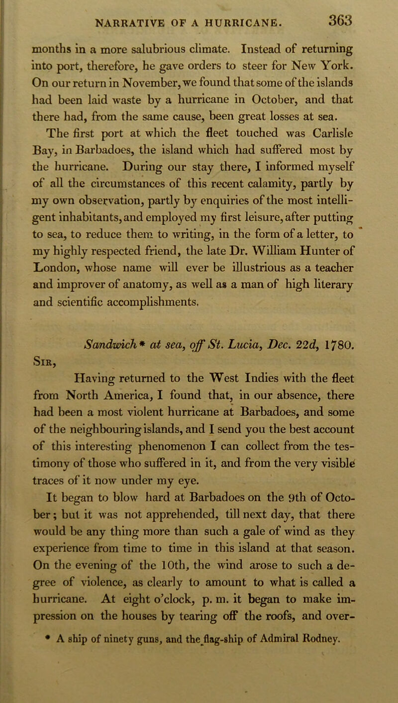 months in a more salubrious climate. Instead of returning into port, therefore, he gave orders to steer for New York. On our return in November, we found that some of the islands had been laid waste by a hurricane in October, and that there had, from the same cause, been great losses at sea. The first port at which the fleet touched was Carlisle Bay, in Barbadoes, the island which had suffered most by the hurricane. During our stay there, I informed myself of all the circumstances of this recent calamity, partly by my own observation, partly b}”^ enquiries of the most intelli- gent inhabitants, and employed my first leisure, after putting to sea, to reduce them to writing, in the form of a letter, to my highly respected friend, the late Dr. William Hunter of London, whose name will ever be illustrious as a teacher and improver of anatomy, as well as a man of high literary and scientific accomplishments. Sandwich’* at sea, off St. Lucia, Dec. 22d, 1780. Sir, Havinff returned to the West Indies with the fleet O from North America, I found that, in our absence, there had been a most violent hurricane at Barbadoes, and some of the neighbouring islands, and I send you the best account of this interesting phenomenon I can collect from the tes- timony of those who suffered in it, and from the very visible traces of it now under my eye. It began to blow hard at Barbadoes on the 9th of Octo- ber ; but it was not apprehended, till next day, that there would be any thing more than such a gale of wind as they experience from time to time in this island at that season. On the evening of the 10th, the wind arose to such a de- gree of violence, as clearly to amount to what is called a hurricane. At eight o’clock, p. m. it began to make im- pression on the houses by tearing off* the roofs, and over- * A ship of ninety guns, and the^flag-ship of Admiral Rodney.