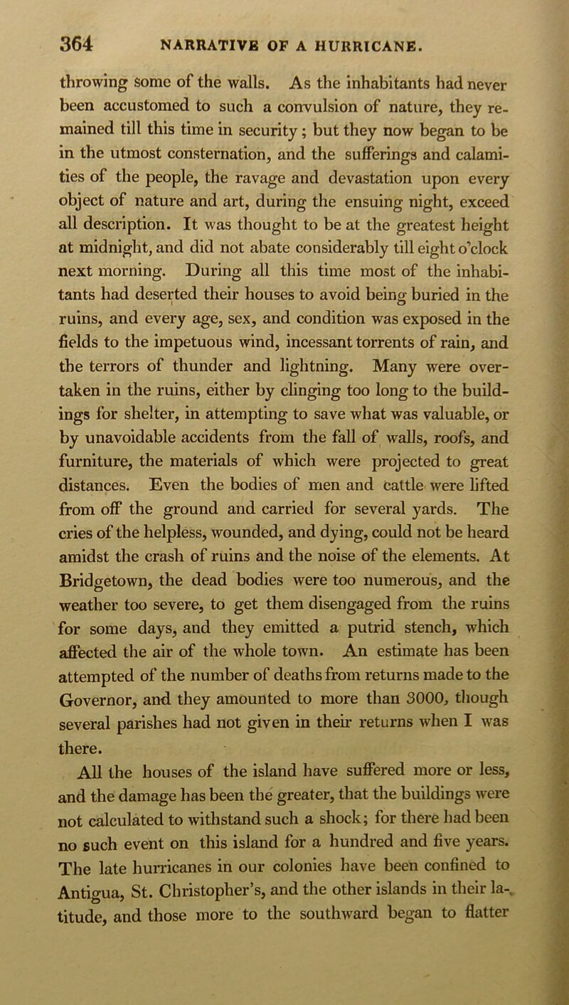 throwing some of the walls. As the inhabitants had never been accustomed to such a convulsion of nature, they re- mained till this time in security; but they now began to be in the utmost consternation, and the sufferings and calami- ties of the people, the ravage and devastation upon every object of nature and art, during the ensuing night, exceed all description. It was thought to be at the greatest height at midnight, and did not abate considerably till eight o’clock next morning. During all this time most of the inhabi- tants had deserted their houses to avoid being buried in the ruins, and every age, sex, and condition was exposed in the fields to the impetuous wind, incessant torrents of rain, and the terrors of thunder and lightning. Many were over- taken in the ruins, either by clinging too long to the build- ings for shelter, in attempting to save what was valuable, or by unavoidable accidents from the fall of walls, roofs, and furniture, the materials of which were projected to great distances. Even the bodies of men and cattle were lifted from off the ground and carried for several yards. The cries of the helpless, wounded, and dying, could not be heard amidst the crash of ruins and the noise of the elements. At Bridgetown, the dead bodies were too numerous, and the weather too severe, to get them disengaged from the ruins for some days, and they emitted a putrid stench, which affected the air of the whole town. An estimate has been attempted of the number of deaths from returns made to the Governor, and they amounted to more than 3000, though several parishes had not given in their returns when I was there. All the houses of the island have suffered more or less, and the damage has been the greater, that the buildings were not calculated to withstand such a shock; for there had been no such event on this island for a hundred and five years. The late hurricanes in our colonies have been confined to Antigua, St. Christopher’s, and the other islands in their la-, titude, and those more to the southward began to flatter