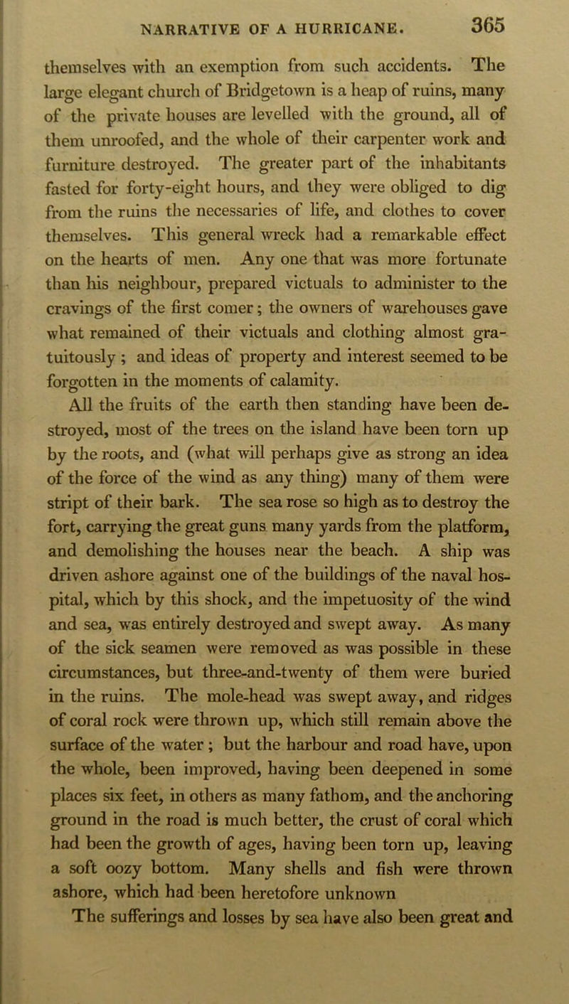 themselves with an exemption from such accidents. The large elegant church of Bridgetown is a heap of ruins, many of the private houses are levelled with the ground, all of them unroofed, and the whole of their carpenter work and furniture destroyed. The greater part of the inhabitants fasted for forty-eight hours, and they were obliged to dig from the ruins the necessaries of life, and clothes to cover themselves. This general wreck had a remarkable effect on the hearts of men. Any one that was more fortunate than his neighbour, prepared victuals to administer to the cravings of the first comer; the owners of warehouses gave what remained of their victuals and clothing almost gra- tuitously ; and ideas of property and interest seemed to be forgotten in the moments of calamity. All the fruits of the earth then standing have been de- stroyed, most of the trees on the island have been torn up by the roots, and (what wiU perhaps give as strong an idea of the force of the wind as any thing) many of them were stript of their bark. The sea rose so high as to destroy the fort, carrying the great guns many yards from the platform, and demolishing the houses near the beach. A ship was driven ashore against one of the buildings of the naval hos- pital, which by this shock, and the impetuosity of the wind and sea, w^as entirely destroyed and swept away. As many of the sick seamen were removed as was possible in these circumstances, but three-and-twenty of them were buried in the ruins. The mole-head was swept away, and ridges of coral rock were thrown up, w'hich still remain above the surface of the water ; but the harbour and road have, upon the whole, been improved, having been deepened in some places six feet, in others as many fathom, and the anchoring ground in the road is much better, the crust of coral which had been the growth of ages, having been torn up, leaving a soft oozy bottom. Many shells and fish were thrown ashore, which had been heretofore unknown The sufferings and losses by sea have also been great and