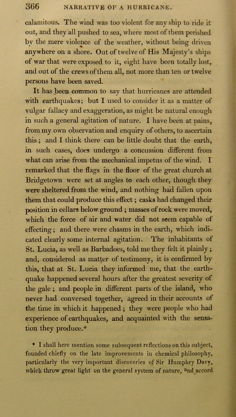 calamitous. The wind was too violent for any ship to ride it out, and they all pushed to sea, where most of them perished by the mere violence of the weather, without being driven anywhere on a shore. Out of twelve of His Majesty’s ships of war that were exposed to it, eight have been totally lost, and out of the crews of them all, not more than ten or twelve persons have been saved. It has Jbeen common to say that hurricanes are attended with earthquakes; but I used to consider it as a matter of vulgar fallacy and exaggeration, as might be natural enough in such a general agitation of nature. I have been at pains, from my own observation and enquiry of others, to ascertain this; and I think there can be little doubt that the earth, in such cases, does undergo a concussion different from what can arise from the mechanical impetus of the wind. I remarked that the flags in the floor of the great church at Bridgetown were set at angles to each other, though they were sheltered from the wind, and nothing had fallen upon them that could produce this effect; casks had changed their position in cellars below ground ; masses of rock were moved, which the force of air and water did not seem capable of effecting; and there were chasms in the earth, which indi- cated clearly some internal agitation. The inhabitants of St. Lucia, as well as Barbadoes, told me they felt it plainly; and, considered as matter of testimony, it is confirmed by this, that at St. Lucia they informed me, that the earth- quake happened several hours after the greatest severity of the gale ; and people in different parts of the island, who never had conversed together, agreed in their accounts of the time in which it happened ; they were people who had experience of earthquakes, and acquainted with the sensa- tion they produce.* * I shall here mention some subsequent reflections on this subject, founded chiefly on the late improvements in chemical philosophy, particularly the very important discoveries of Sir Humphry Davy, which throw great light on the general system of natiue, ^.nd accord