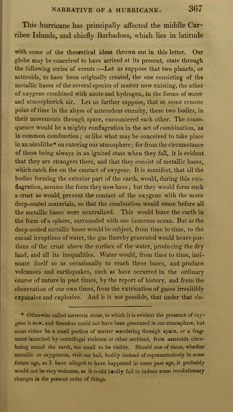 This hurricane has principally affected the middle Car- ribee Islands, and chiefly Barbadoes, which lies in latitude with some of the theoretical ideas thrown out in this letter. Our globe may be conceived to have arrived at its present, state through the following series of events :—Let us suppose that two planets, or asteroids, to have been originally created, the one consisting of the metallic bases of the several species of matter now existing, the other of oxygene combined with azote and hydrogen, in the forms of water and atraospherick air. Let us farther suppose, that at some remote point of time in the abyss of antecedent eternity, these two bodies, in their movements through space, encountered each other. The conse- quence would be a mighty conflagration in the act of combination, as in common combustion; or like what may be conceived to take place in an aerolithe* on entering our atmosphere; for from the circumstance of these being always in an ignited state when they fall, it is evident that they are strangers there, and that they consist of metallic bases, which catch fire on the contact of oxygene. Ft is manifest, that all the bodies forming the exterior part of the earth, would, during this con- flagration, assume the form they now have; but they would form such a crust as would, prevent the contact of the oxygene with the more deep-seated materials, so that the combustion would cease before all the metallic bases were neutralized. This would leave the earth in the form of a sphere, surrounded with one immense ocean. But as the deep-seated metallic bases would be subject, from time to time, to the casual irruptions of water, the gas thereby generated would heave por- tions of the crust above the surface of the water, producing the dry land, and all its inequalities. Water would, from time to time, insi- nuate itself so as occasionally to reach these bases, and produce volcanoes and earthquakes, such as have occurred in the ordinary course of nature in past times, by the report of history, and from the observation of our own times, from the extrication of gases irresitibly expansive and explosive. And is it not possible, that under that sin- * Otherwise called meteoric stone, to which it is evident the presence of oxy- gene is new, and therefore could not have been generated in our atmosphere, but must either be a small portion of matter wandering through space, or a frag- ment launched by centrifugal violence or otlier accident, from asteroids circu- lating round the earth, too small to be visible. Should one of these, whether metallic or oxygenous, visit our ball, bodily instead of representatively in some future age, as I have alleged to have happened in some past age, it probably would not be very welcome, as it could hardly fail to induce some revolutionary changes in the present order of things.